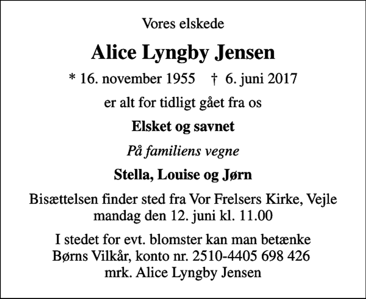 <p>Vores elskede<br />Alice Lyngby Jensen<br />* 16. november 1955 ✝ 6. juni 2017<br />er alt for tidligt gået fra os<br />Elsket og savnet<br />På familiens vegne<br />Stella, Louise og Jørn<br />Bisættelsen finder sted fra Vor Frelsers Kirke, Vejle mandag den 12. juni kl. 11.00<br />I stedet for evt. blomster kan man betænke<br />Børns Vilkår kontonr.2510-4405698426mrk. Alice Lyngby<br />Jensen</p>
