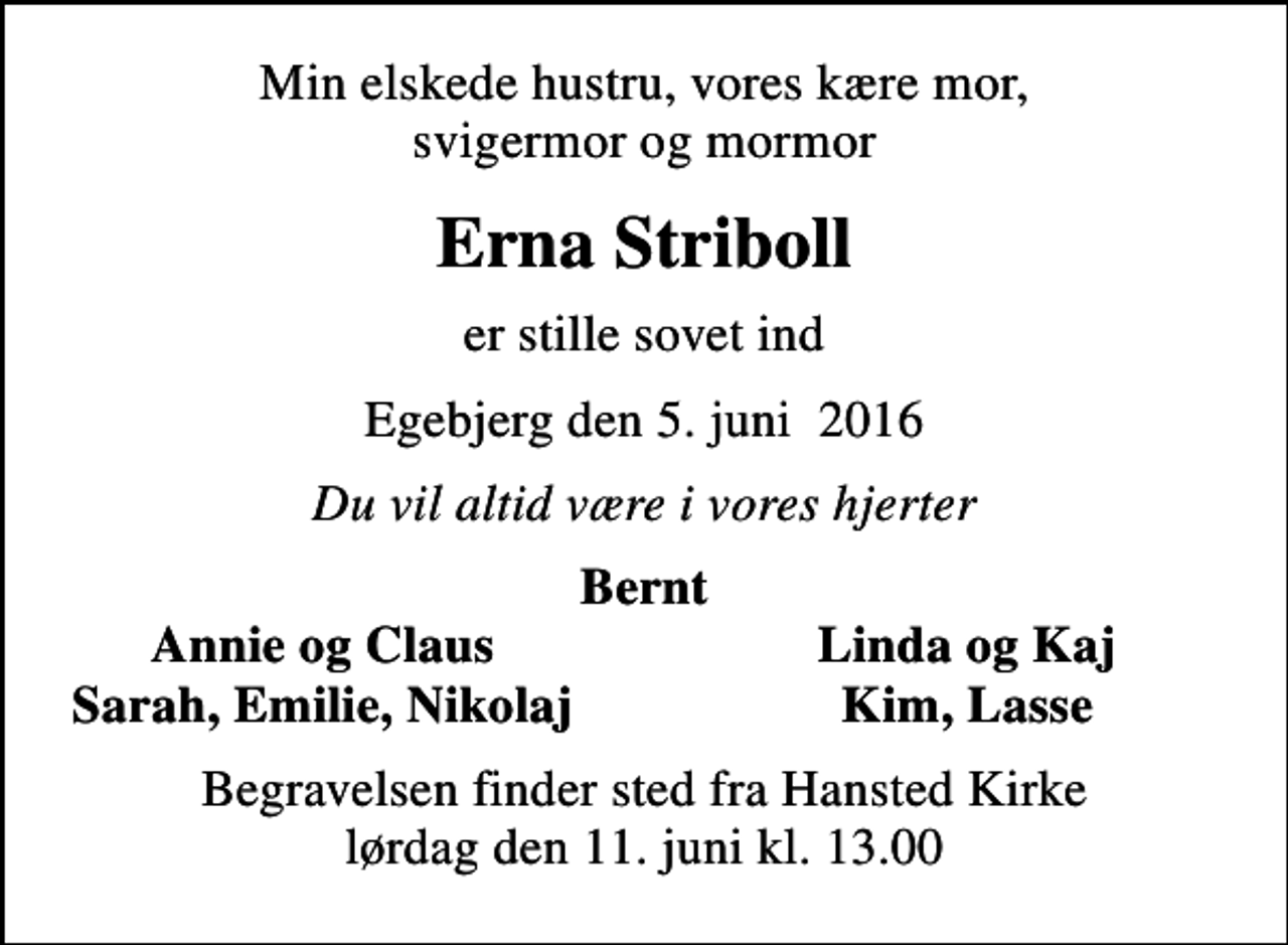 <p>Min elskede hustru, vores kære mor, svigermor og mormor<br />Erna Striboll<br />er stille sovet ind<br />Egebjerg den 5. juni 2016<br />Du vil altid være i vores hjerter<br />Bernt<br />Annie og Claus<br />Linda og Kaj<br />Sarah, Emilie, Nikolaj<br />Kim, Lasse<br />Begravelsen finder sted fra Hansted Kirke lørdag den 11. juni kl. 13.00</p>