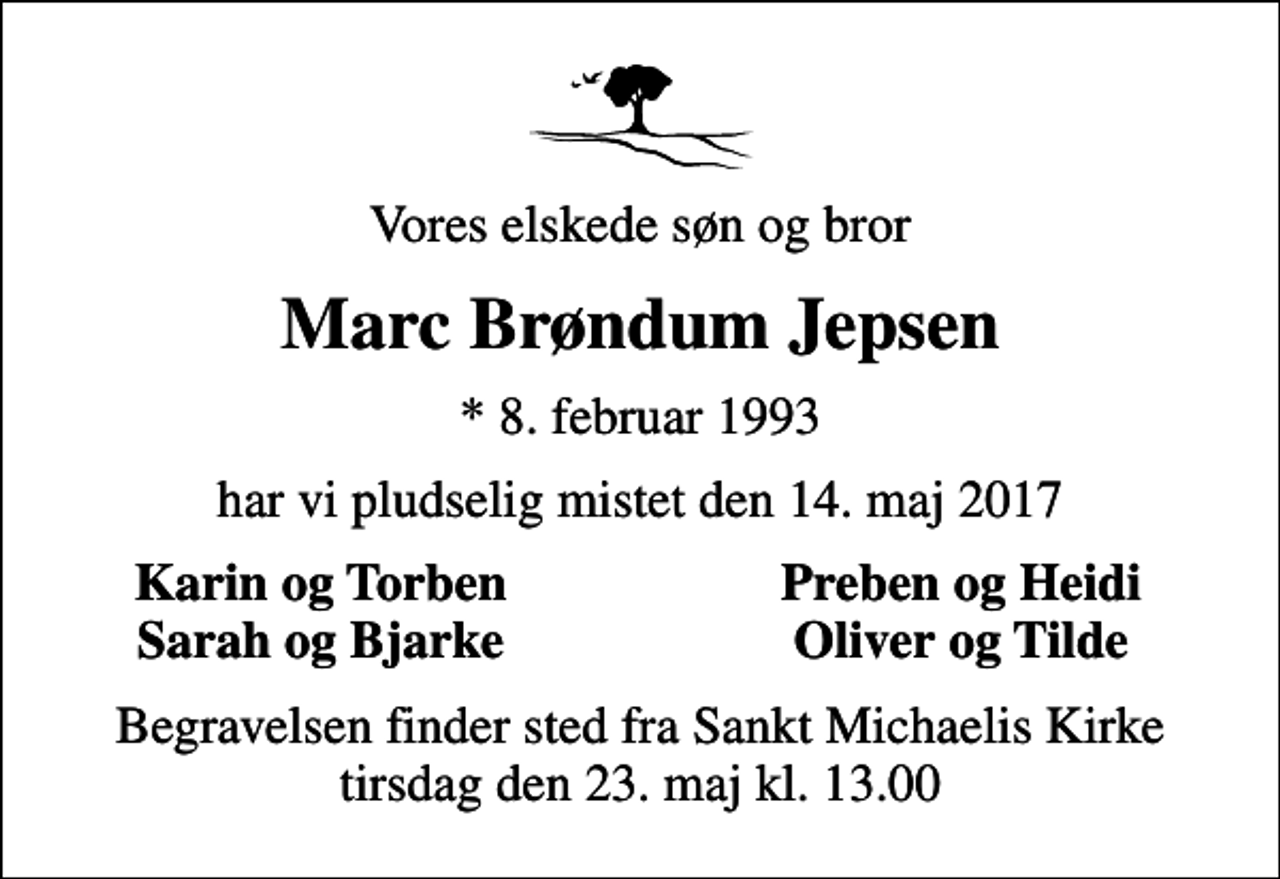 <p>Vores elskede søn og bror<br />Marc Brøndum Jepsen<br />* 8. februar 1993<br />har vi pludselig mistet den 14. maj 2017<br />Karin og Torben<br />Preben og Heidi<br />Sarah og Bjarke<br />Oliver og Tilde<br />Begravelsen finder sted fra Sankt Michaelis Kirke tirsdag den 23. maj kl. 13.00</p>