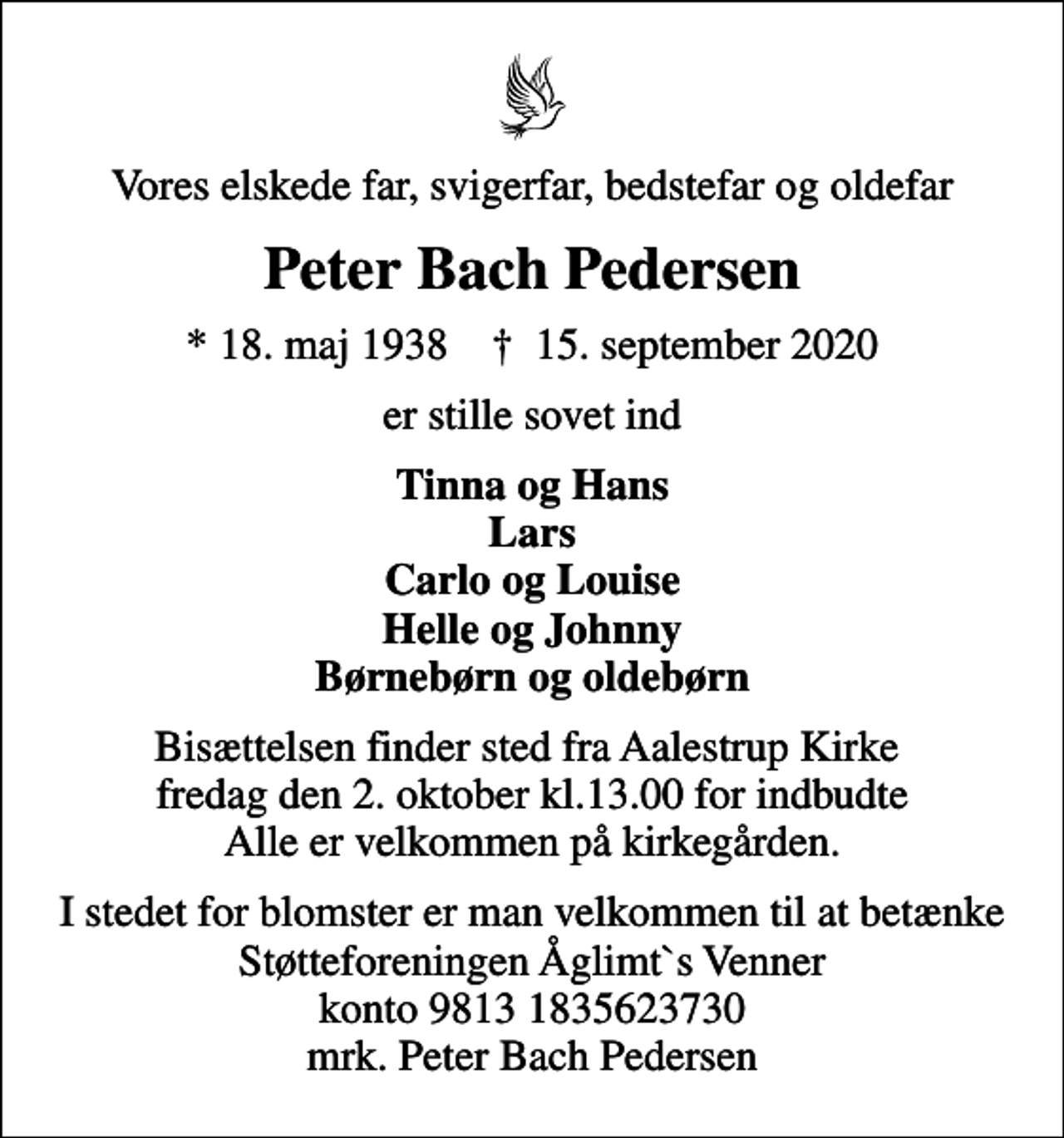 <p>Vores elskede far, svigerfar, bedstefar og oldefar<br />Peter Bach Pedersen<br />* 18. maj 1938 ✝ 15. september 2020<br />er stille sovet ind<br />Tinna og Hans Lars Carlo og Louise Helle og Johnny Børnebørn og oldebørn<br />Bisættelsen finder sted fra Aalestrup Kirke fredag den 2. oktober kl.13.00 for indbudte Alle er velkommen på kirkegården.<br />I stedet for blomster er man velkommen til at betænke Støtteforeningen Åglimt`s Venner konto 9813 1835623730 mrk. Peter Bach Pedersen</p>