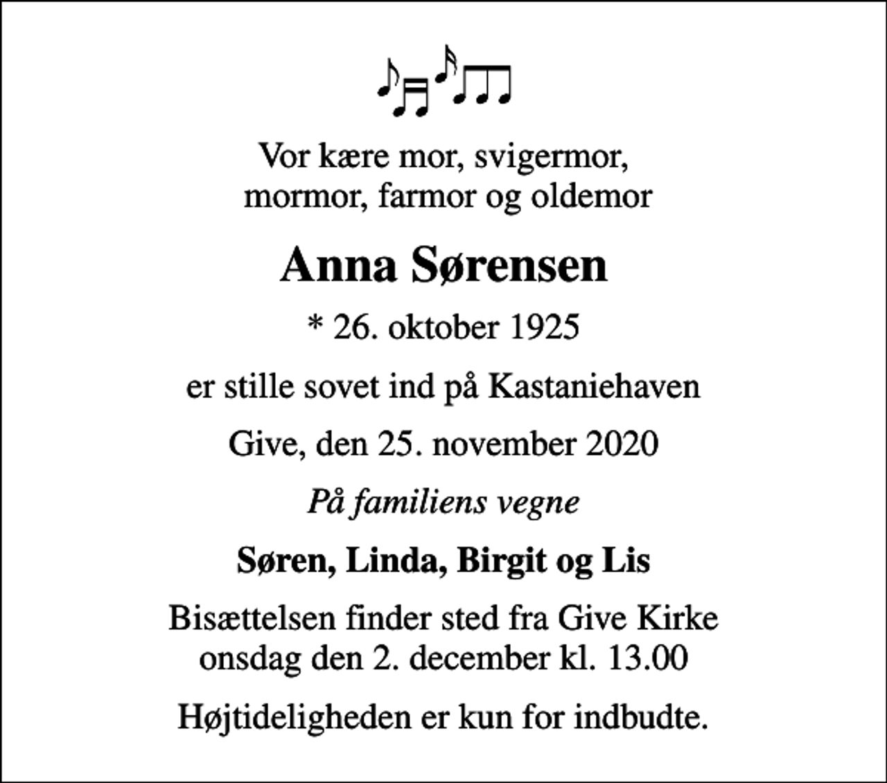 <p>Vor kære mor, svigermor, mormor, farmor og oldemor<br />Anna Sørensen<br />* 26. oktober 1925<br />er stille sovet ind på Kastaniehaven<br />Give, den 25. november 2020<br />På familiens vegne<br />Søren, Linda, Birgit og Lis<br />Bisættelsen finder sted fra Give Kirke onsdag den 2. december kl. 13.00<br />Højtideligheden er kun for indbudte.</p>