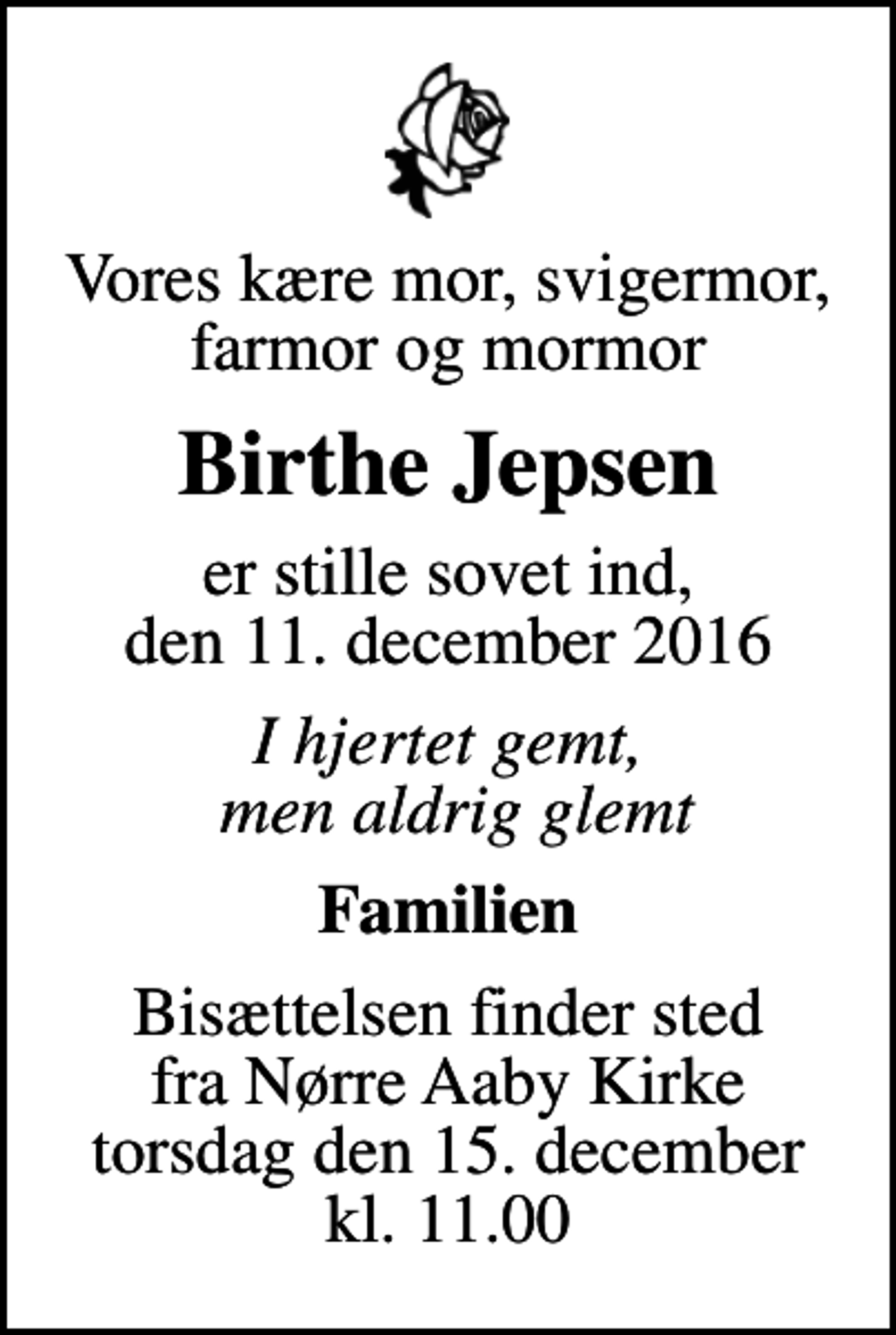 <p>Vores kære mor, svigermor, farmor og mormor<br />Birthe Jepsen<br />er stille sovet ind, den 11. december 2016<br />I hjertet gemt, men aldrig glemt<br />Familien<br />Bisættelsen finder sted fra Nørre Aaby Kirke torsdag den 15. december kl. 11.00</p>