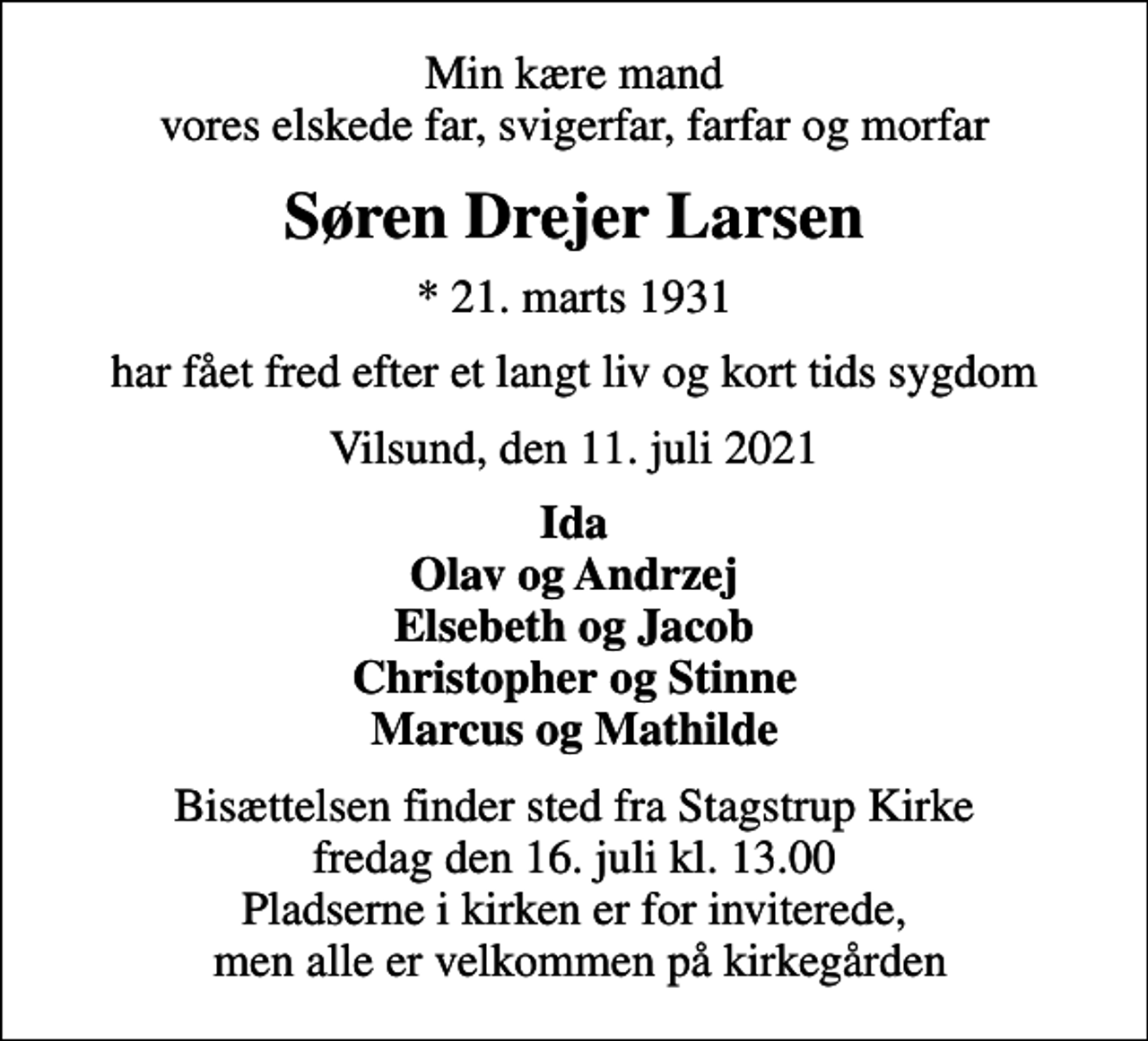 <p>Min kære mand vores elskede far, svigerfar, farfar og morfar<br />Søren Drejer Larsen<br />* 21. marts 1931<br />har fået fred efter et langt liv og kort tids sygdom<br />Vilsund, den 11. juli 2021<br />Ida Olav og Andrzej Elsebeth og Jacob Christopher og Stinne Marcus og Mathilde<br />Bisættelsen finder sted fra Stagstrup Kirke fredag den 16. juli kl. 13.00 Pladserne i kirken er for inviterede, men alle er velkommen på kirkegården</p>