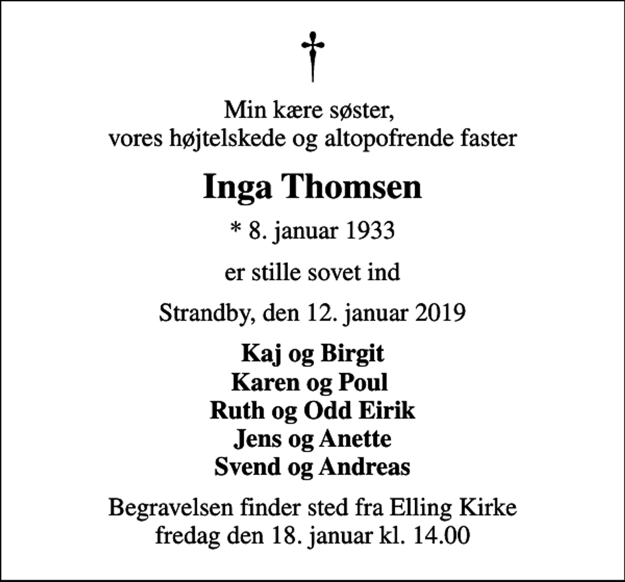 <p>Min kære søster, vores højtelskede og altopofrende faster<br />Inga Thomsen<br />* 8. januar 1933<br />er stille sovet ind<br />Strandby, den 12. januar 2019<br />Kaj og Birgit Karen og Poul Ruth og Odd Eirik Jens og Anette Svend og Andreas<br />Begravelsen finder sted fra Elling Kirke fredag den 18. januar kl. 14.00</p>