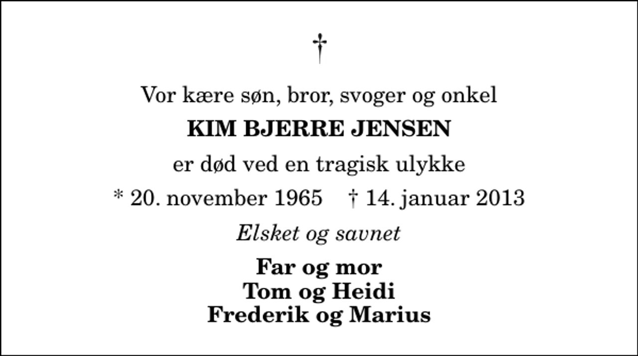<p>Vor kære søn, bror, svoger og onkel<br />Kim Bjerre Jensen<br />er død ved en tragisk ulykke<br />* 20. november 1965 ✝ 14. januar 2013<br />Elsket og savnet<br />Far og mor Tom og Heidi Frederik og Marius</p>