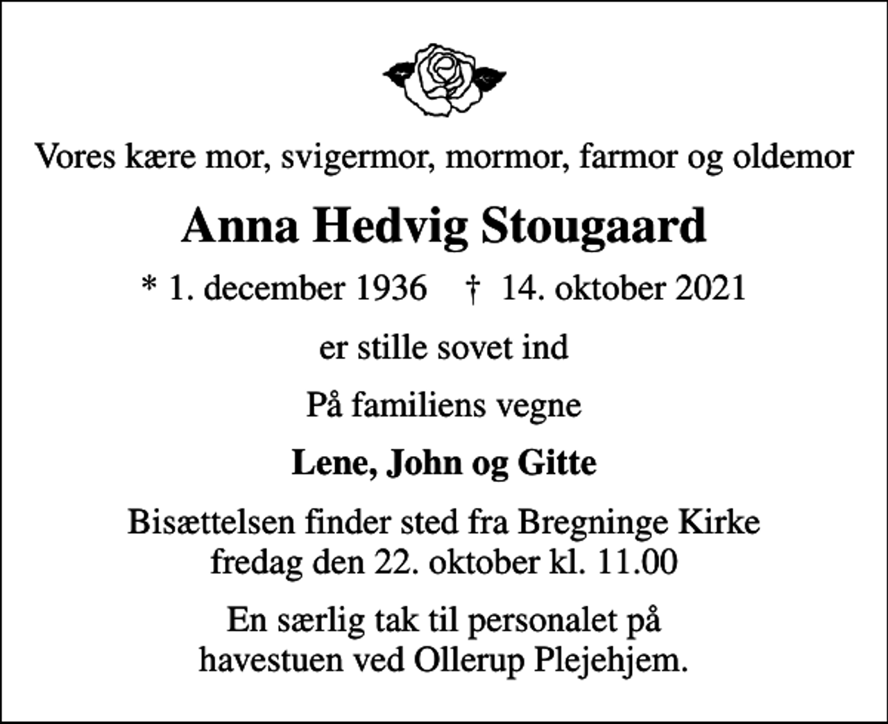 <p>Vores kære mor, svigermor, mormor, farmor og oldemor<br />Anna Hedvig Stougaard<br />* 1. december 1936 ✝ 14. oktober 2021<br />er stille sovet ind<br />På familiens vegne<br />Lene, John og Gitte<br />Bisættelsen finder sted fra Bregninge Kirke fredag den 22. oktober kl. 11.00<br />En særlig tak til personalet på havestuen ved Ollerup Plejehjem.</p>