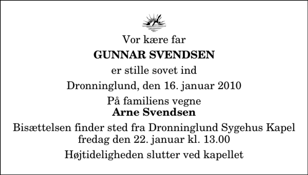 <p>Vor kære far<br />Gunnar Svendsen<br />er stille sovet ind<br />Dronninglund, den 16. januar 2010<br />På familiens vegne<br />Arne Svendsen<br />Bisættelsen finder sted fra Dronninglund Sygehus Kapel fredag den 22. januar kl. 13.00<br />Højtideligheden slutter ved kapellet</p>