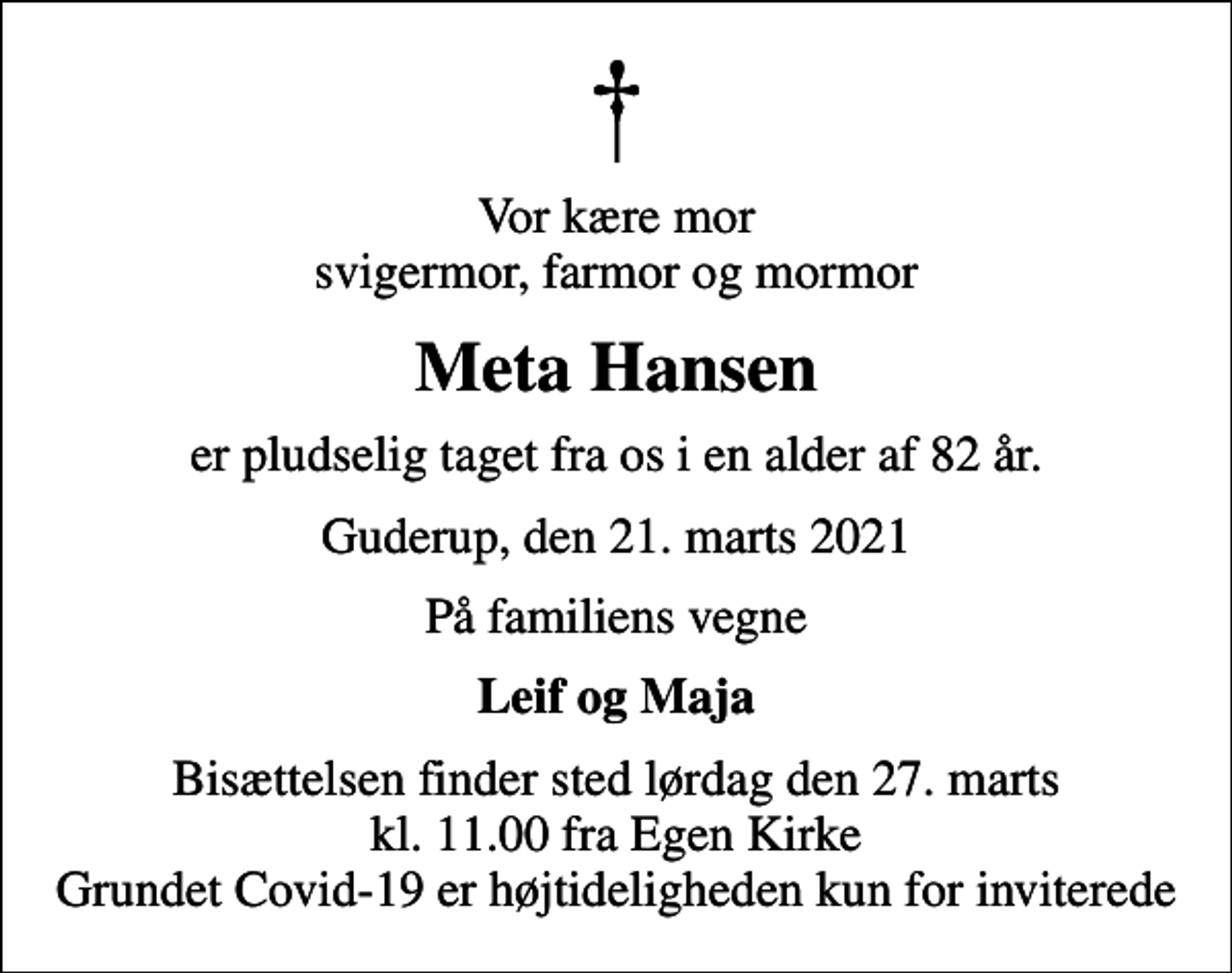 <p>Vor kære mor svigermor, farmor og mormor<br />Meta Hansen<br />er pludselig taget fra os i en alder af 82 år.<br />Guderup, den 21. marts 2021<br />På familiens vegne<br />Leif og Maja<br />Bisættelsen finder sted lørdag den 27. marts kl. 11.00 fra Egen Kirke Grundet Covid-19 er højtideligheden kun for inviterede</p>