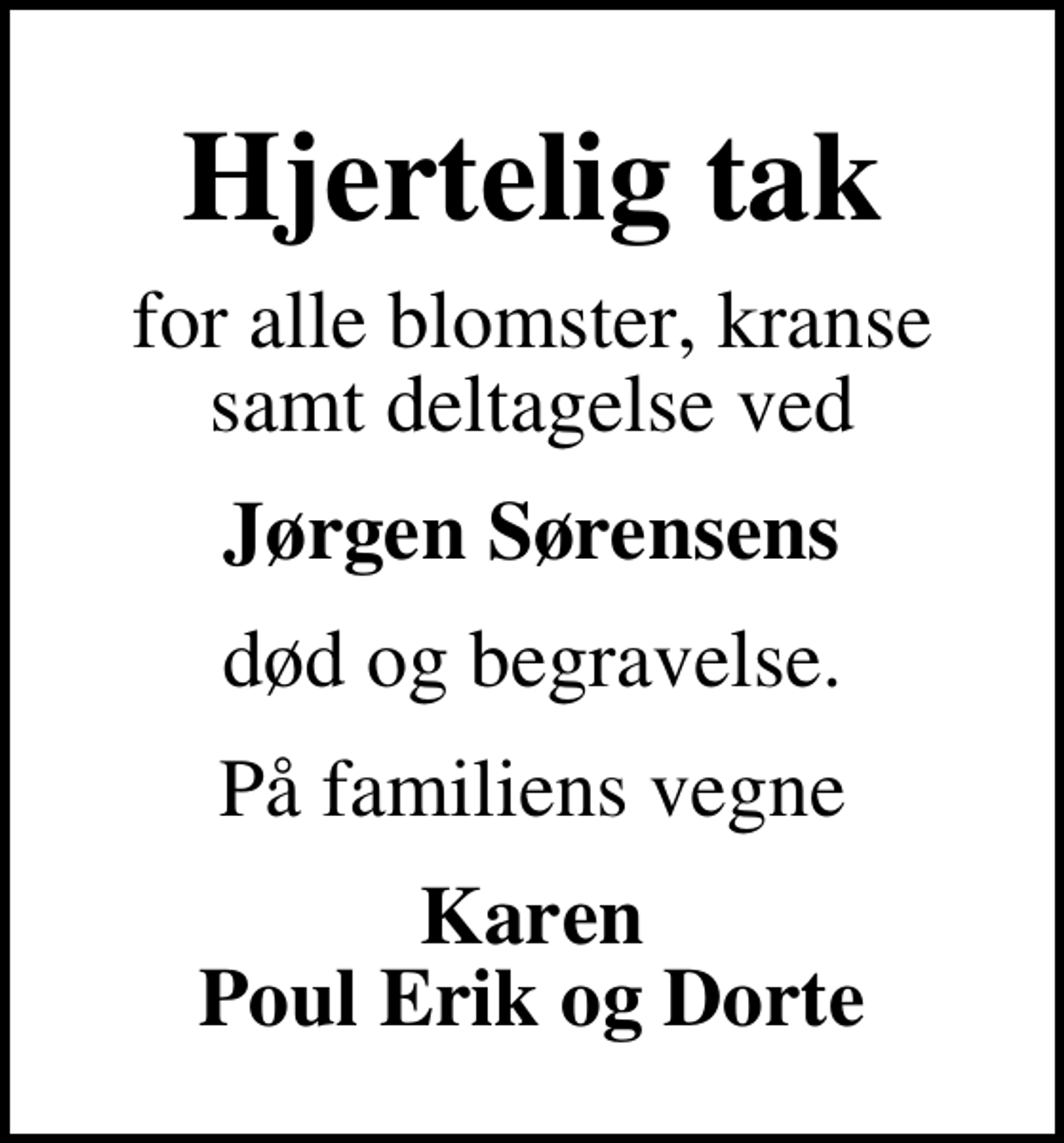 <p>Hjertelig tak<br />for alle blomster, kranse samt deltagelse ved<br />Jørgen Sørensens<br />død og begravelse.<br />På familiens vegne<br />Karen Poul Erik og Dorte</p>
