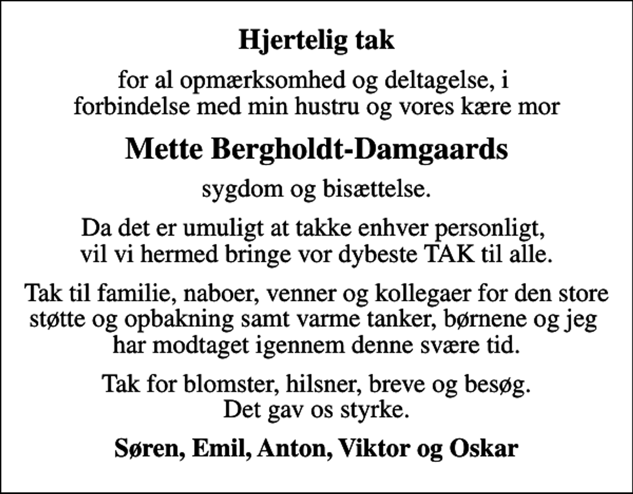 <p>Hjertelig tak<br />for al opmærksomhed og deltagelse, i forbindelse med min hustru og vores kære mor<br />Mette Bergholdt-Damgaards<br />sygdom og bisættelse.<br />Da det er umuligt at takke enhver personligt, vil vi hermed bringe vor dybeste TAK til alle.<br />Tak til familie, naboer, venner og kollegaer for den store støtte og opbakning samt varme tanker, børnene og jeg har modtaget igennem denne svære tid.<br />Tak for blomster, hilsner, breve og besøg. Det gav os styrke.<br />Søren, Emil, Anton, Viktor og Oskar</p>