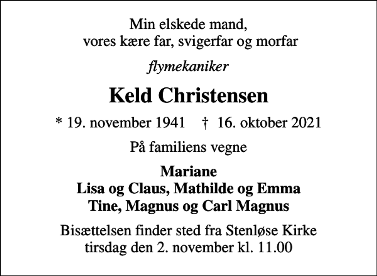 <p>Min elskede mand, vores kære far, svigerfar og morfar<br />flymekaniker<br />Keld Christensen<br />* 19. november 1941 ✝ 16. oktober 2021<br />På familiens vegne<br />Mariane Lisa og Claus, Mathilde og Emma Tine, Magnus og Carl Magnus<br />Bisættelsen finder sted fra Stenløse Kirke tirsdag den 2. november kl. 11.00</p>