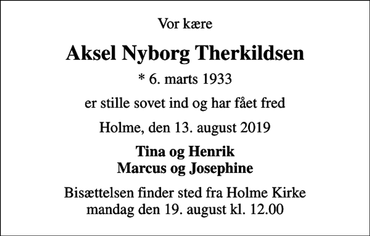 <p>Vor kære<br />Aksel Nyborg Therkildsen<br />* 6. marts 1933<br />er stille sovet ind og har fået fred<br />Holme, den 13. august 2019<br />Tina og Henrik Marcus og Josephine<br />Bisættelsen finder sted fra Holme Kirke mandag den 19. august kl. 12.00</p>