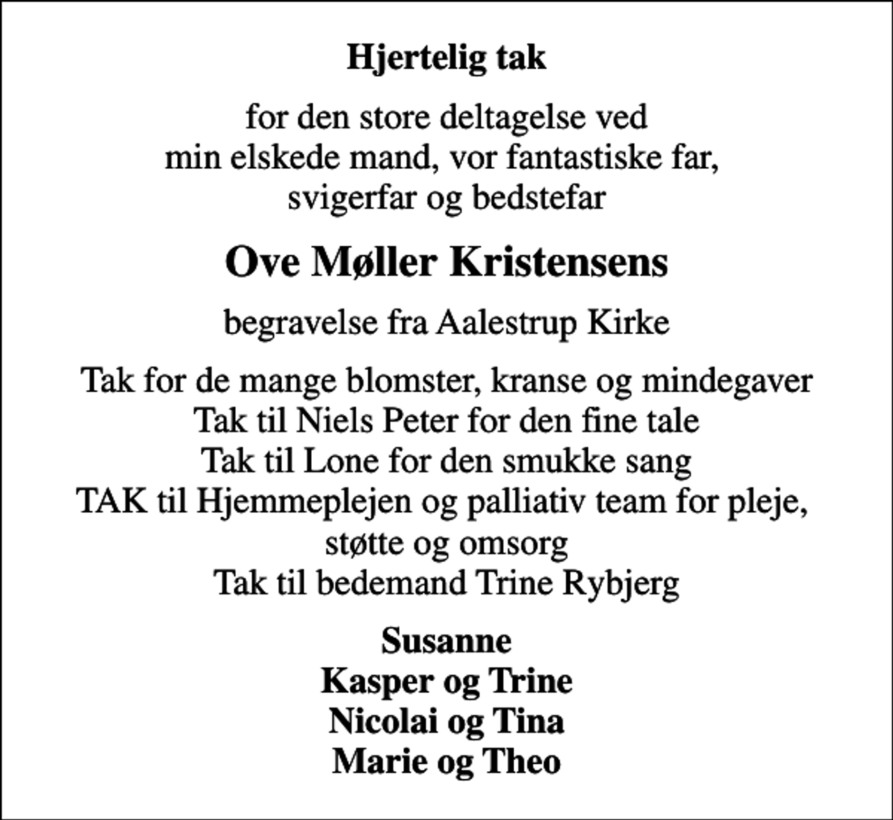 <p>Hjertelig tak<br />for den store deltagelse ved min elskede mand, vor fantastiske far, svigerfar og bedstefar<br />Ove Møller Kristensens<br />begravelse fra Aalestrup Kirke<br />Tak for de mange blomster, kranse og mindegaver Tak til Niels Peter for den fine tale Tak til Lone for den smukke sang TAK til Hjemmeplejen og palliativ team for pleje, støtte og omsorg Tak til bedemand Trine Rybjerg<br />Susanne Kasper og Trine Nicolai og Tina Marie og Theo</p>