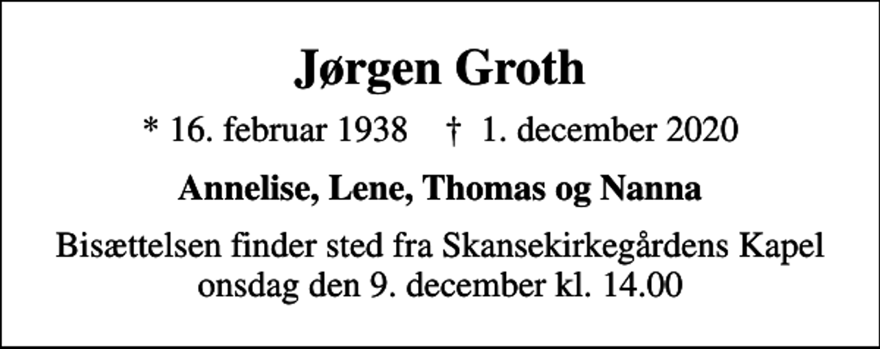 <p>Jørgen Groth<br />* 16. februar 1938 ✝ 1. december 2020<br />Annelise, Lene, Thomas og Nanna<br />Bisættelsen finder sted fra Skansekirkegårdens Kapel onsdag den 9. december kl. 14.00</p>