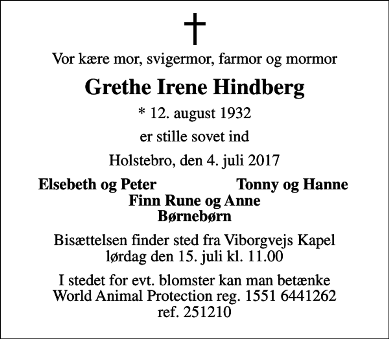 <p>Vor kære mor, svigermor, farmor og mormor<br />Grethe Irene Hindberg<br />* 12. august 1932<br />er stille sovet ind<br />Holstebro, den 4. juli 2017<br />Elsebeth og Peter<br />Tonny og Hanne<br />Bisættelsen finder sted fra Viborgvejs Kapel lørdag den 15. juli kl. 11.00<br />I stedet for evt. blomster kan man betænke World Animal Protection reg. 1551 6441262 ref. 251210</p>