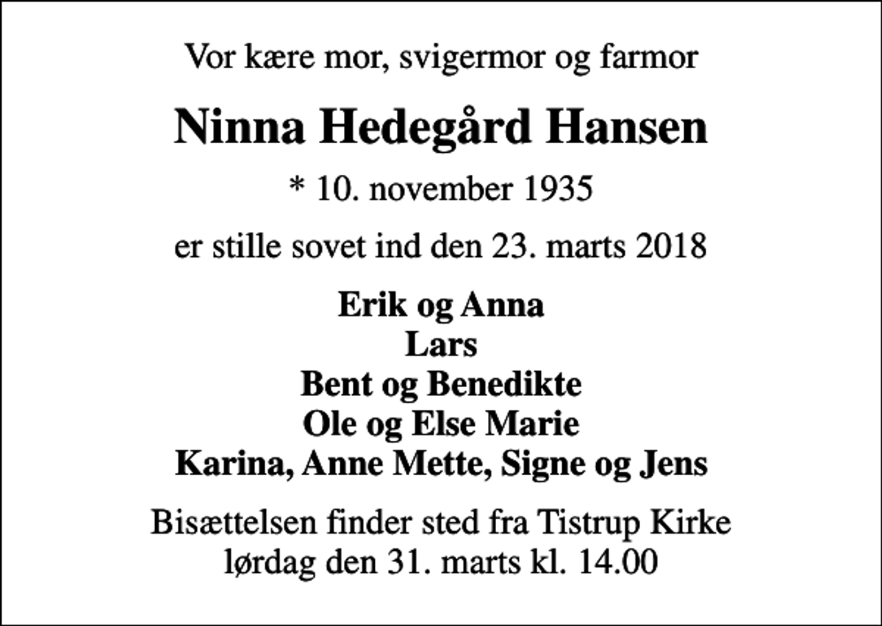 <p>Vor kære mor, svigermor og farmor<br />Ninna Hedegård Hansen<br />* 10. november 1935<br />er stille sovet ind den 23. marts 2018<br />Erik og Anna Lars Bent og Benedikte Ole og Else Marie Karina, Anne Mette, Signe og Jens<br />Bisættelsen finder sted fra Tistrup Kirke lørdag den 31. marts kl. 14.00</p>