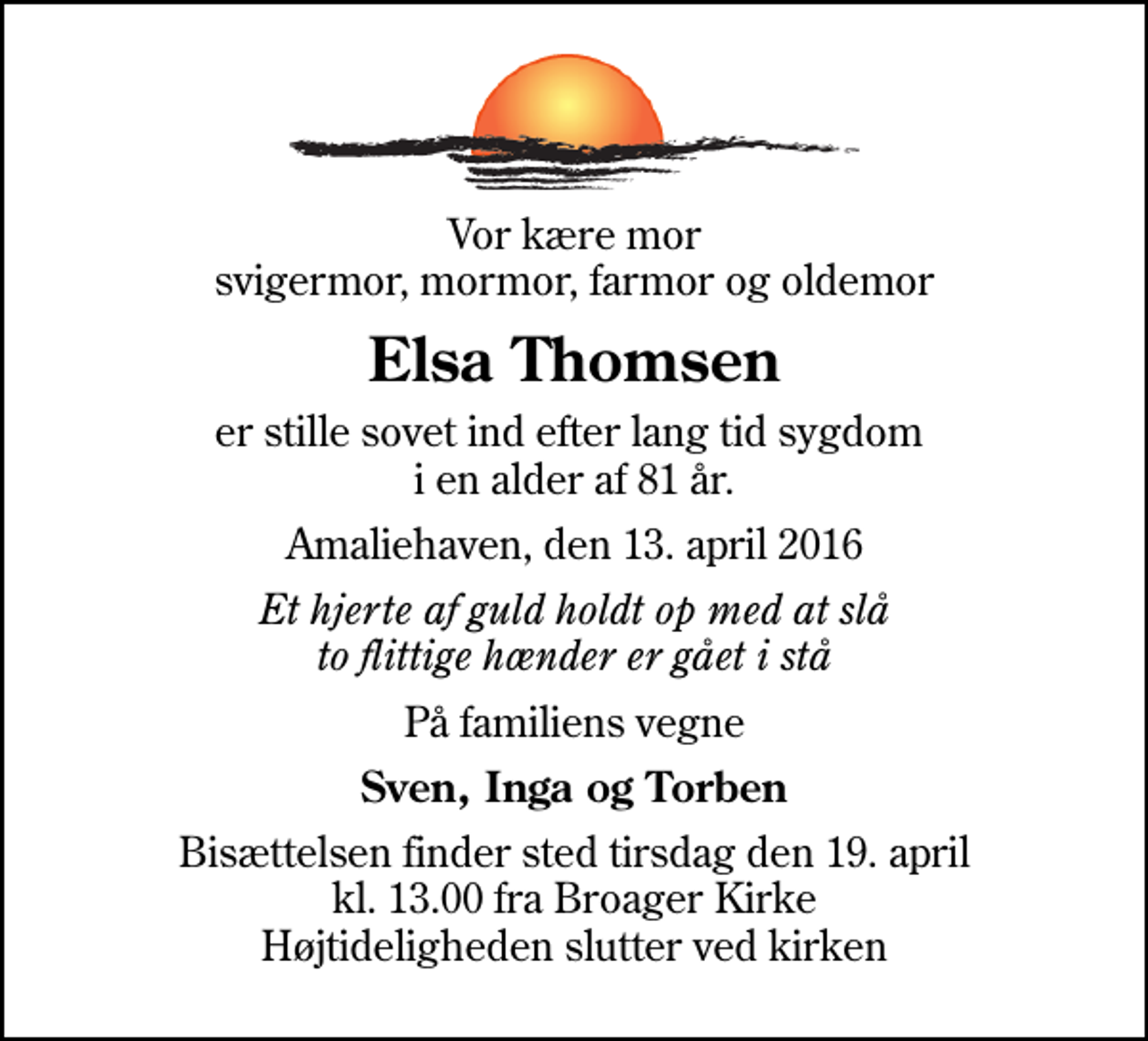 <p>Vor kære mor svigermor, mormor, farmor og oldemor<br />Elsa Thomsen<br />er stille sovet ind efter lang tid sygdom i en alder af 81 år.<br />Amaliehaven, den 13. april 2016<br />Et hjerte af guld holdt op med at slå to flittige hænder er gået i stå<br />På familiens vegne<br />Sven, Inga og Torben<br />Bisættelsen finder sted tirsdag den 19. april kl. 13.00 fra Broager Kirke Højtideligheden slutter ved kirken</p>