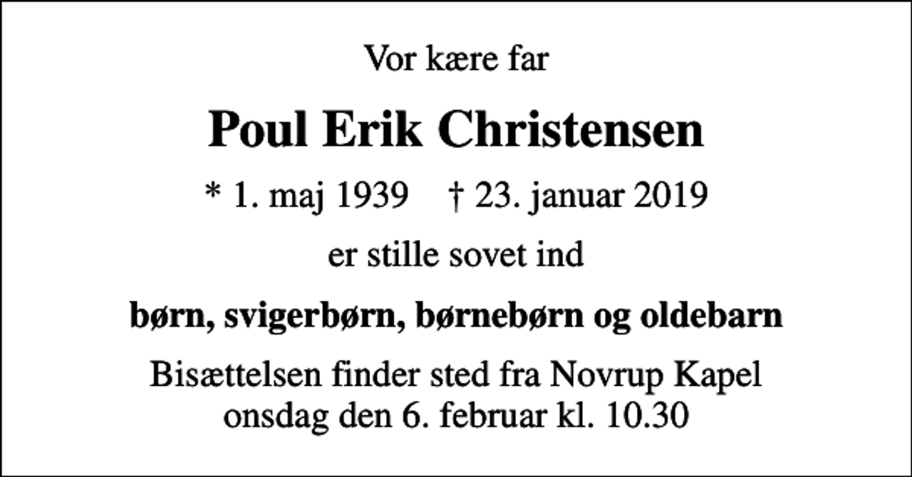 <p>Vor kære far<br />Poul Erik Christensen<br />* 1. maj 1939 ✝ 23. januar 2019<br />er stille sovet ind<br />børn, svigerbørn, børnebørn og oldebarn<br />Bisættelsen finder sted fra Novrup Kapel onsdag den 6. februar kl. 10.30</p>