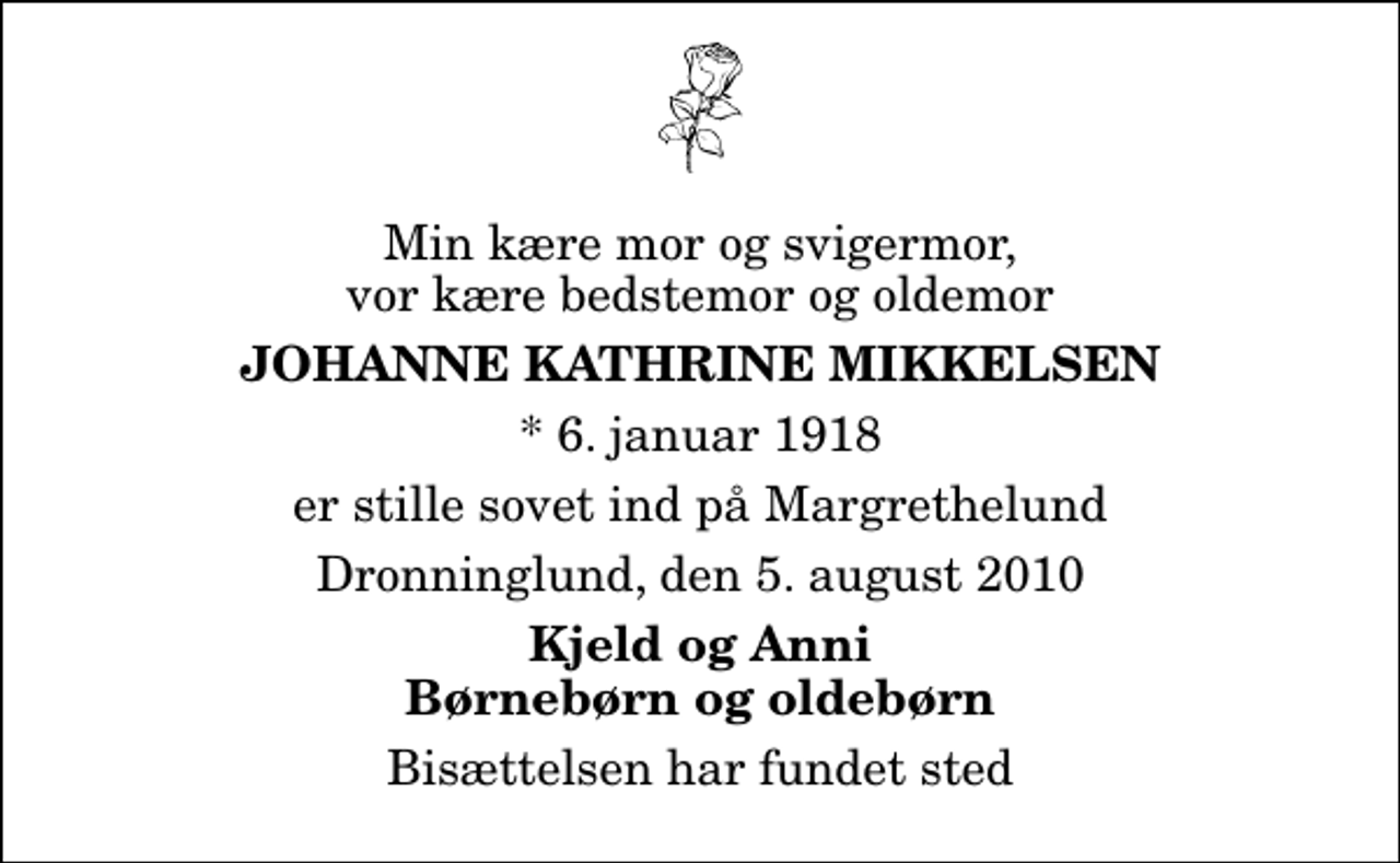 <p>Min kære mor og svigermor, vor kære bedstemor og oldemor<br />Johanne Kathrine Mikkelsen<br />* 6. januar 1918<br />er stille sovet ind på Margrethelund<br />Dronninglund, den 5. august 2010<br />Kjeld og Anni Børnebørn og oldebørn<br />Bisættelsen har fundet sted</p>