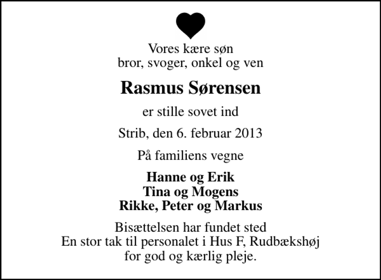 <p>Vores kære søn bror, svoger, onkel og ven<br />Rasmus Sørensen<br />er stille sovet ind<br />Strib, den 6. februar 2013<br />På familiens vegne<br />Hanne og Erik Tina og Mogens Rikke, Peter og Markus<br />Bisættelsen har fundet sted En stor tak til personalet i Hus F, Rudbækshøj for god og kærlig pleje.</p>