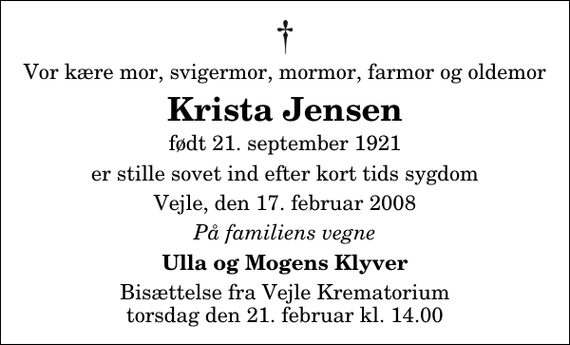 <p>Vor kære mor, svigermor, mormor, farmor og oldemor<br />Krista Jensen<br />født 21. september 1921<br />er stille sovet ind efter kort tids sygdom<br />Vejle, den 17. februar 2008<br />På familiens vegne<br />Ulla og Mogens Klyver<br />Bisættelse fra Vejle Krematorium torsdag den 21. februar kl. 14.00</p>