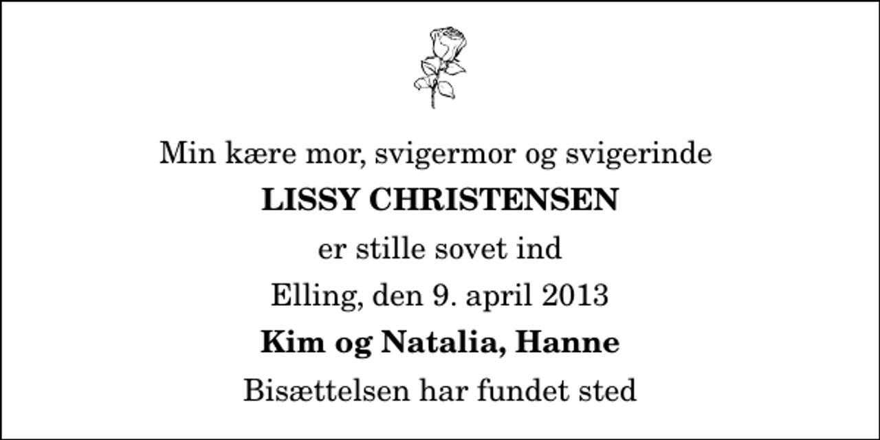 <p>Min kære mor, svigermor og svigerinde<br />Lissy Christensen<br />er stille sovet ind<br />Elling, den 9. april 2013<br />Kim og Natalia, Hanne<br />Bisættelsen har fundet sted</p>