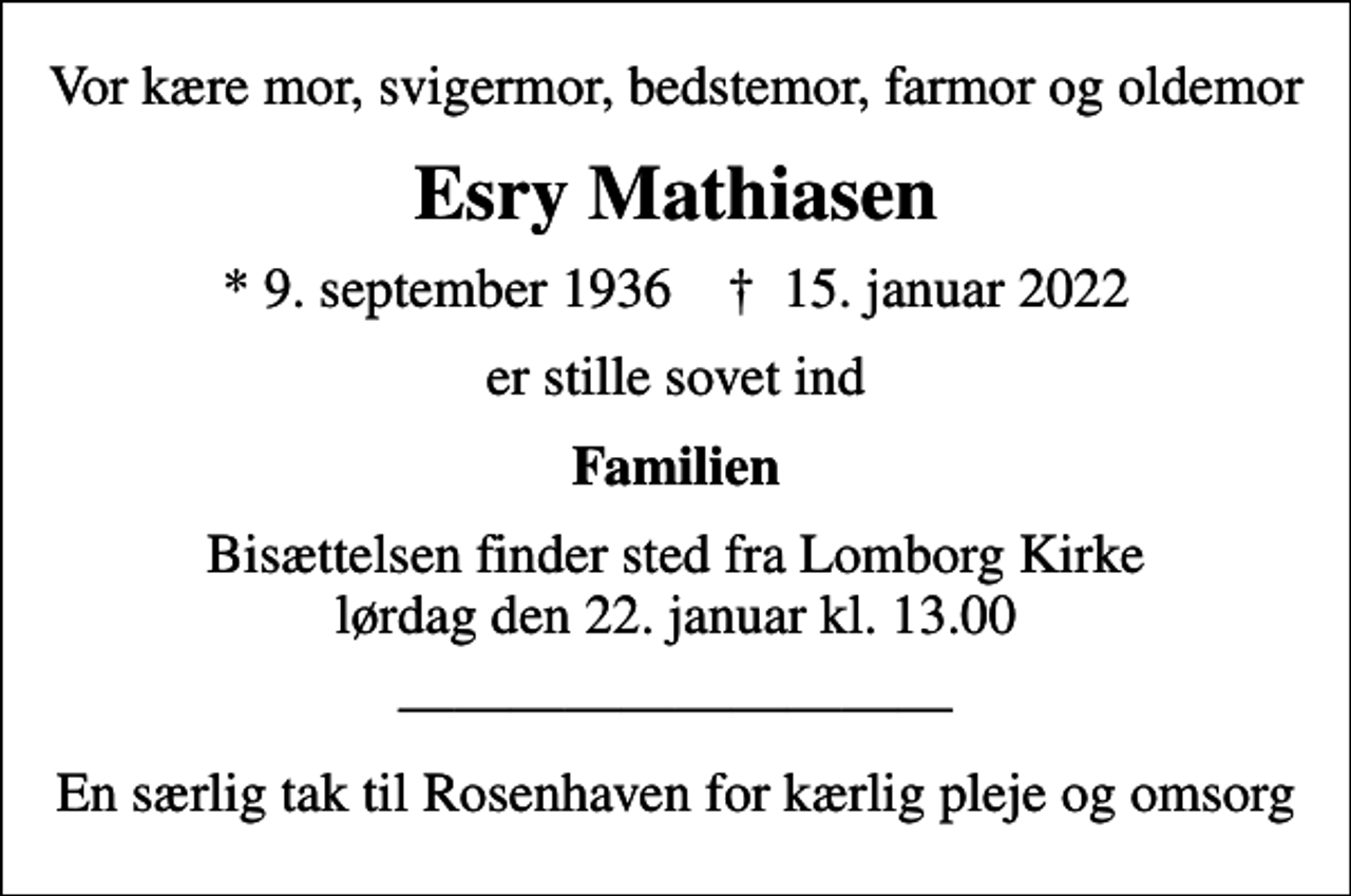 <p>Vor kære mor, svigermor, bedstemor, farmor og oldemor<br />Esry Mathiasen<br />* 9. september 1936 ✝ 15. januar 2022<br />er stille sovet ind<br />Familien<br />Bisættelsen finder sted fra Lomborg Kirke lørdag den 22. januar kl. 13.00<br />En særlig tak til Rosenhaven for kærlig pleje og omsorg</p>