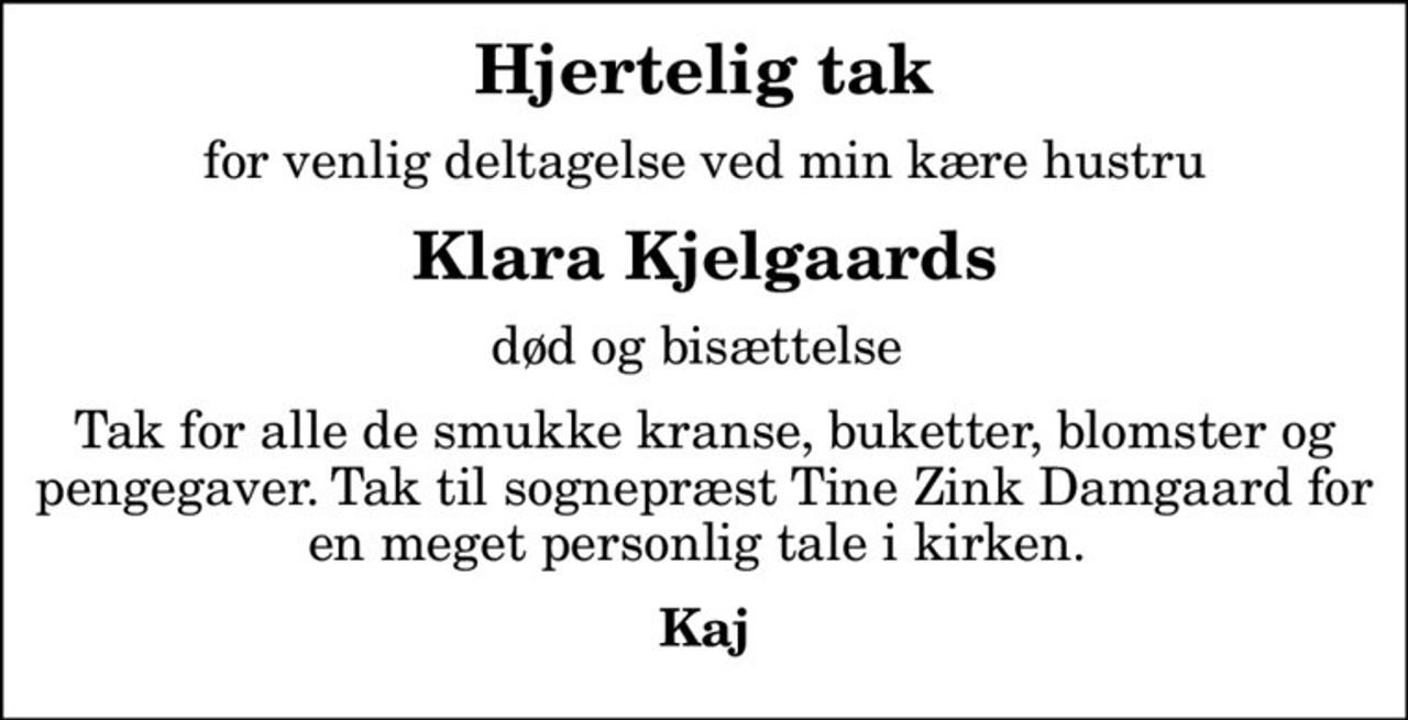 Hjertelig tak
for venlig deltagelse ved min kære hustru
Klara Kjelgaards
død og bisættelse 
Tak for alle de smukke kranse, buketter, blomster og pengegaver. Tak til sognepræst Tine Zink Damgaard for en meget personlig tale i kirken. 
Kaj
