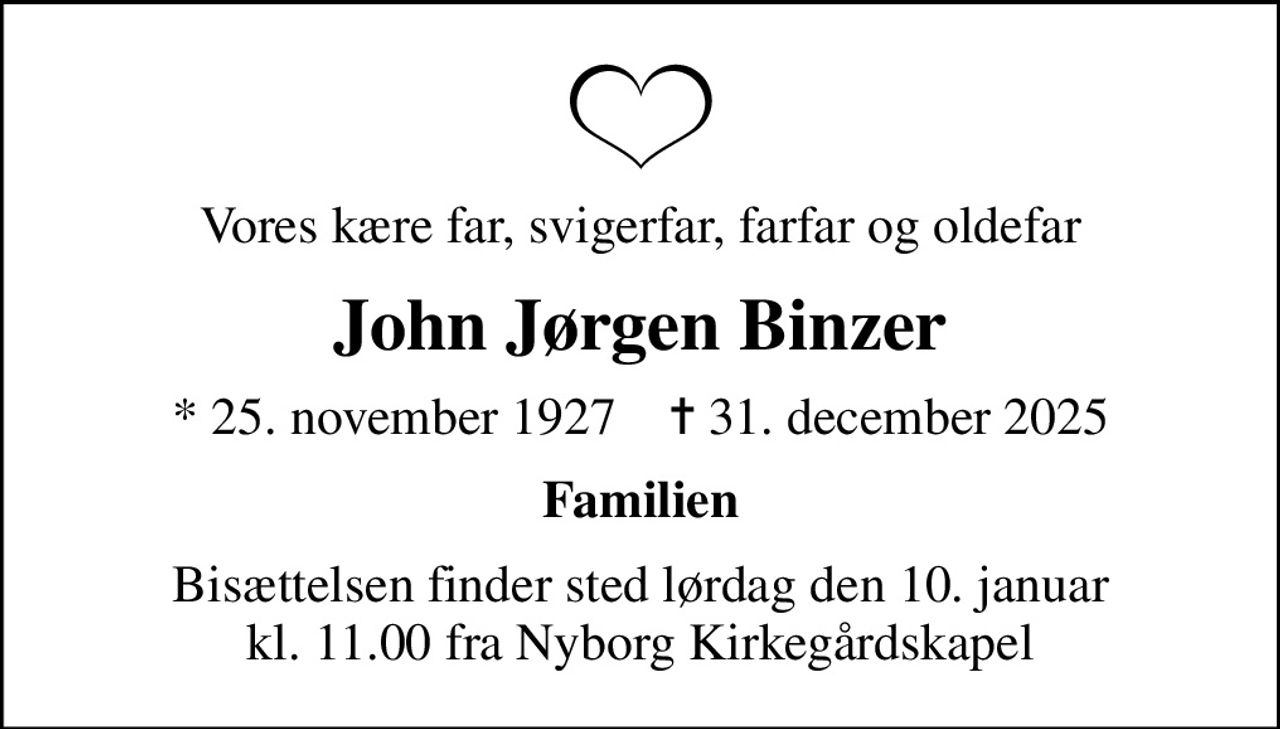 Vores kære far, svigerfar, farfar og oldefar
John Jørgen Binzer
* 25. november 1927    ✝ 31. december 2025
Familien
Bisættelsen finder sted lørdag den 10. januar kl. 11.00 fra Nyborg Kirkegårdskapel