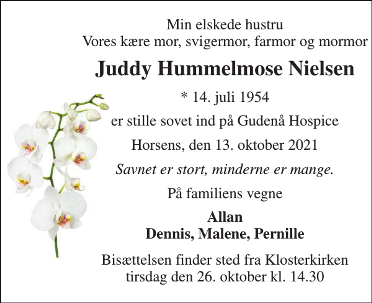 <p>Min elskede hustru Vores kære mor, svigermor, farmor og mormor<br />Juddy Hummelmose Nielsen<br />*​ 14. juli 1954<br />er stille sovet ind på Gudenå Hospice<br />Horsens, den 13. oktober 2021<br />Savnet er stort, minderne er mange.<br />På familiens vegne<br />Allan Dennis, Malene, Pernille<br />Bisættelsen​ finder sted fra Klosterkirken​ tirsdag den 26. oktober​ kl. 14.30</p>