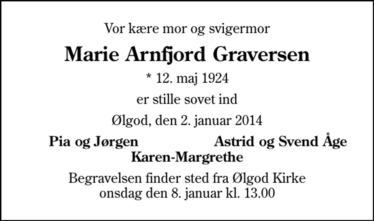 <p>Vor kære mor og svigermor<br />Marie Arnfjord Graversen<br />* 12. maj 1924<br />er stille sovet ind<br />Ølgod, den 2. januar 2014<br />Pia og Jørgen<br />Astrid og Svend Åge<br />Begravelsen finder sted fra Ølgod Kirke onsdag den 8. januar kl. 13.00</p>