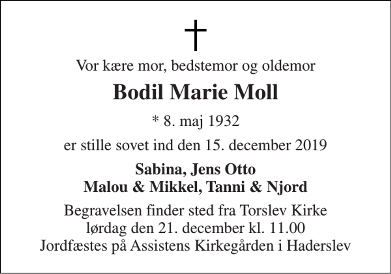 <p>Vor kære mor, bedstemor og oldemor<br />Bodil Marie Moll<br />*​ 8. maj 1932<br />er stille sovet ind den 15. december 2019<br />Sabina, Jens Otto Malou &amp; Mikkel, Tanni &amp; Njord<br />Begravelsen finder sted fra Torslev Kirke lørdag den 21. december kl. 11.00 Jordfæstes på Assistens Kirkegården i Haderslev</p>