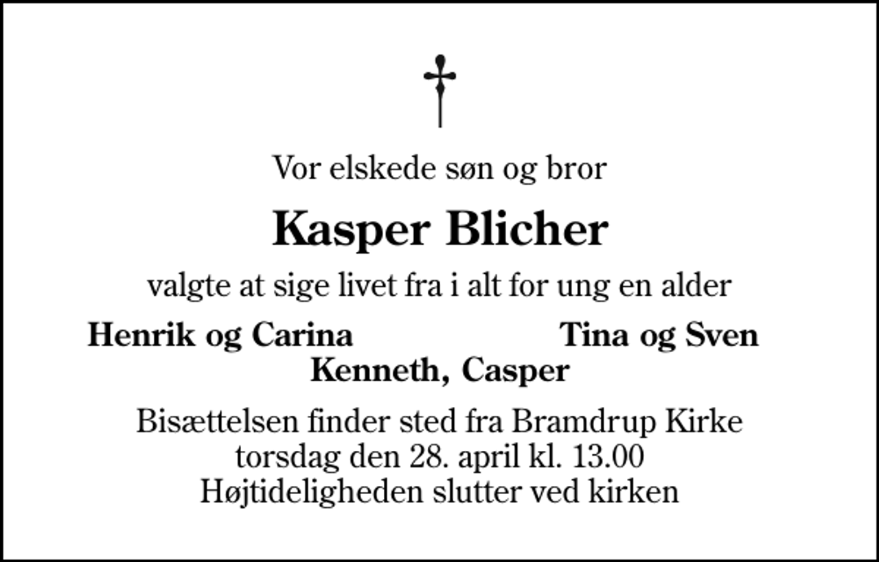 <p>Vor elskede søn og bror<br />Kasper Blicher<br />valgte at sige livet fra i alt for ung en alder<br />Henrik og Carina<br />Tina og Sven<br />Bisættelsen finder sted fra Bramdrup Kirke torsdag den 28. april kl. 13.00 Højtideligheden slutter ved kirken</p>