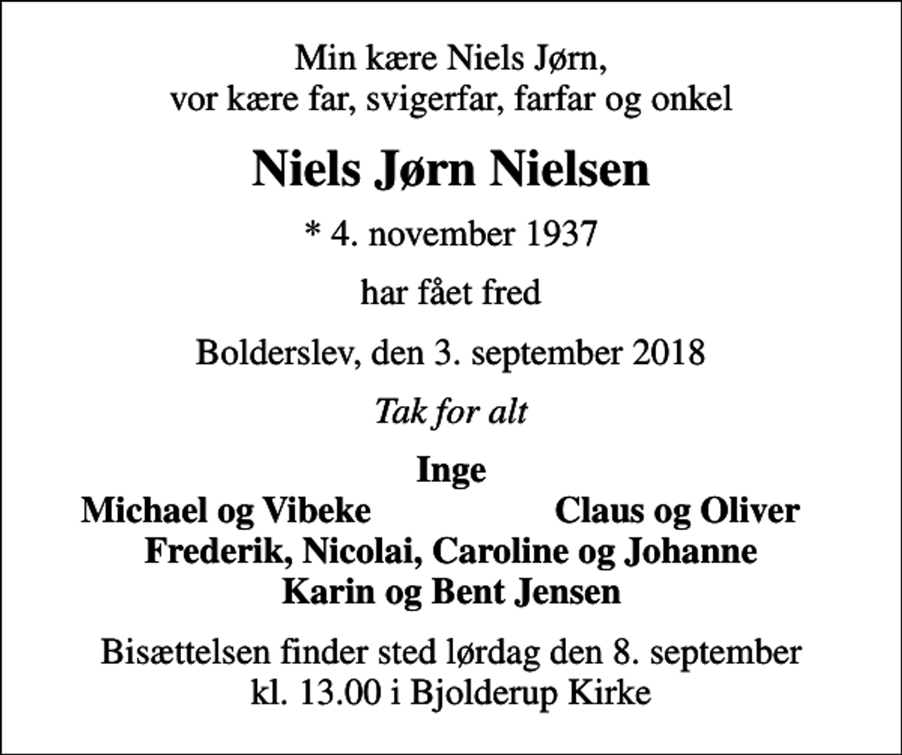 <p>Min kære Niels Jørn, vor kære far, svigerfar, farfar og onkel<br />Niels Jørn Nielsen<br />* 4. november 1937<br />har fået fred<br />Bolderslev, den 3. september 2018<br />Tak for alt<br />Inge<br />Michael og Vibeke<br />Claus og Oliver<br />Bisættelsen finder sted lørdag den 8. september kl. 13.00 i Bjolderup Kirke</p>