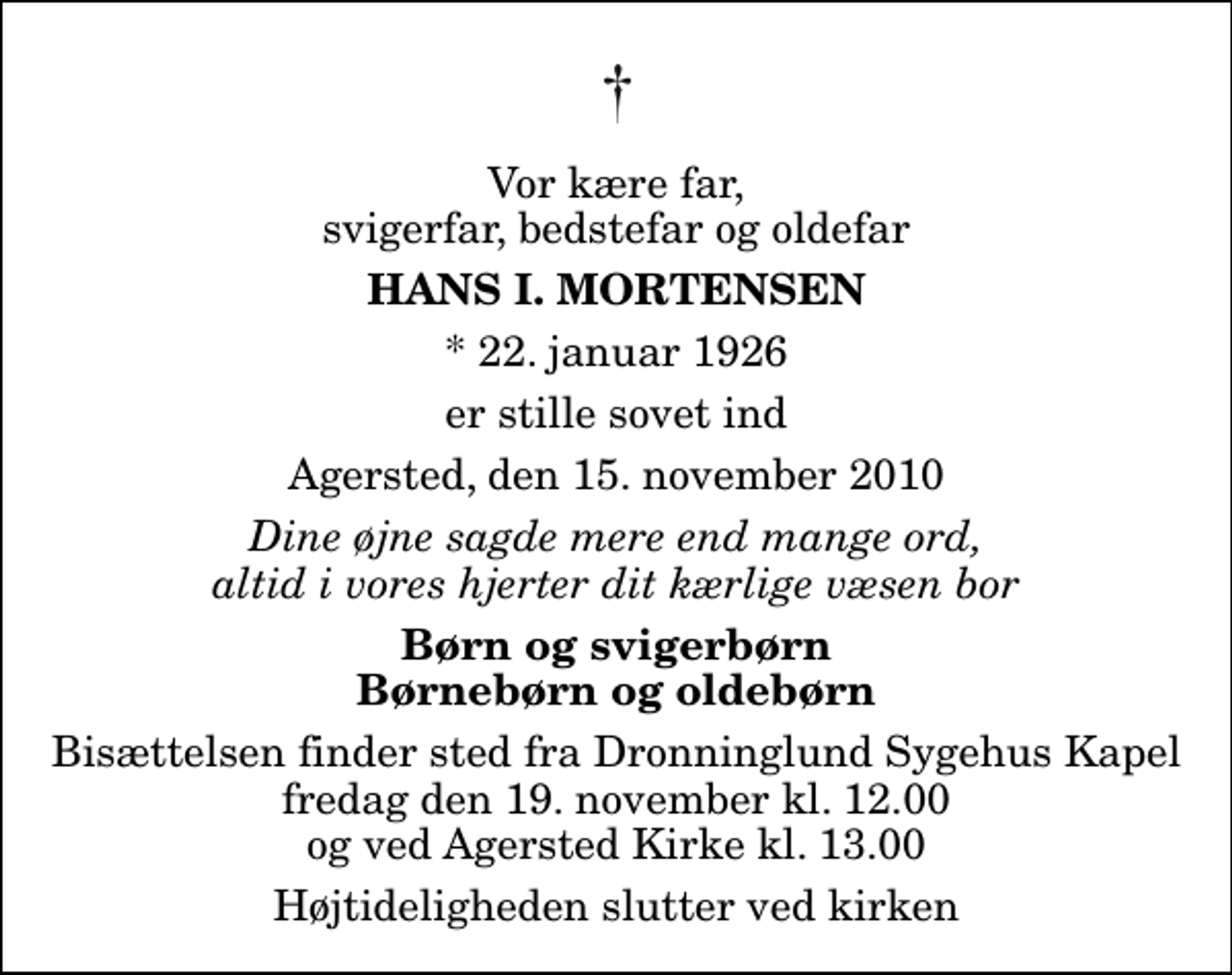 <p>Vor kære far, svigerfar, bedstefar og oldefar<br />Hans I. Mortensen<br />* 22. januar 1926<br />er stille sovet ind<br />Agersted, den 15. november 2010<br />Dine øjne sagde mere end mange ord, altid i vores hjerter dit kærlige væsen bor<br />Børn og svigerbørn Børnebørn og oldebørn<br />Bisættelsen finder sted fra Dronninglund Sygehus Kapel fredag den 19. november kl. 12.00 og ved Agersted Kirke kl. 13.00<br />Højtideligheden slutter ved kirken</p>