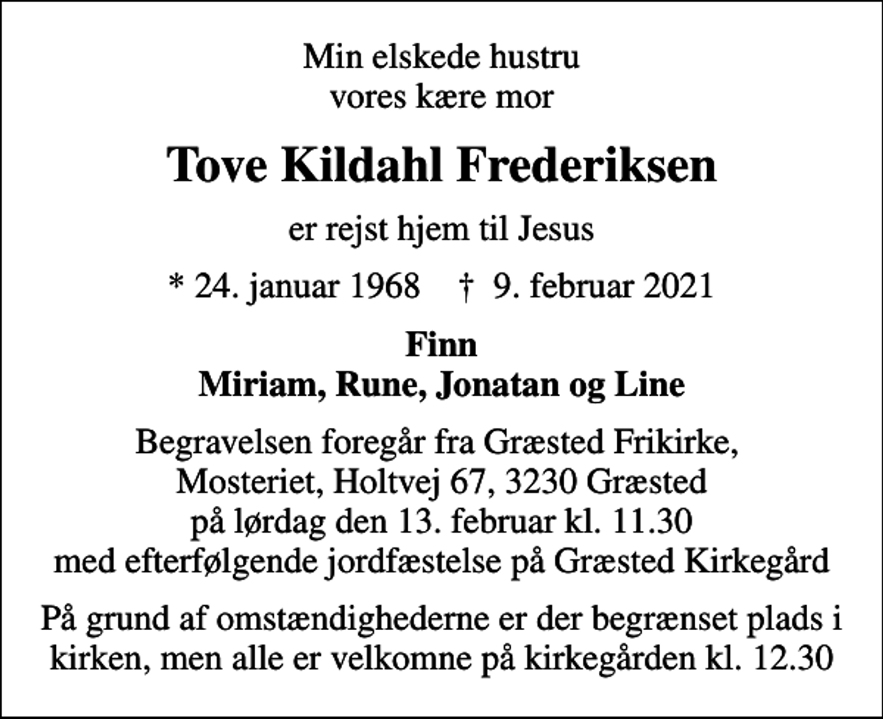 <p>Min elskede hustru vores kære mor<br />Tove Kildahl Frederiksen<br />er rejst hjem til Jesus<br />* 24. januar 1968 ✝ 9. februar 2021<br />Finn Miriam, Rune, Jonatan og Line<br />Begravelsen foregår fra Græsted Frikirke, Mosteriet, Holtvej 67, 3230 Græsted på lørdag den 13. februar kl. 11.30 med efterfølgende jordfæstelse på Græsted Kirkegård<br />På grund af omstændighederne er der begrænset plads i kirken, men alle er velkomne på kirkegården kl. 12.30</p>