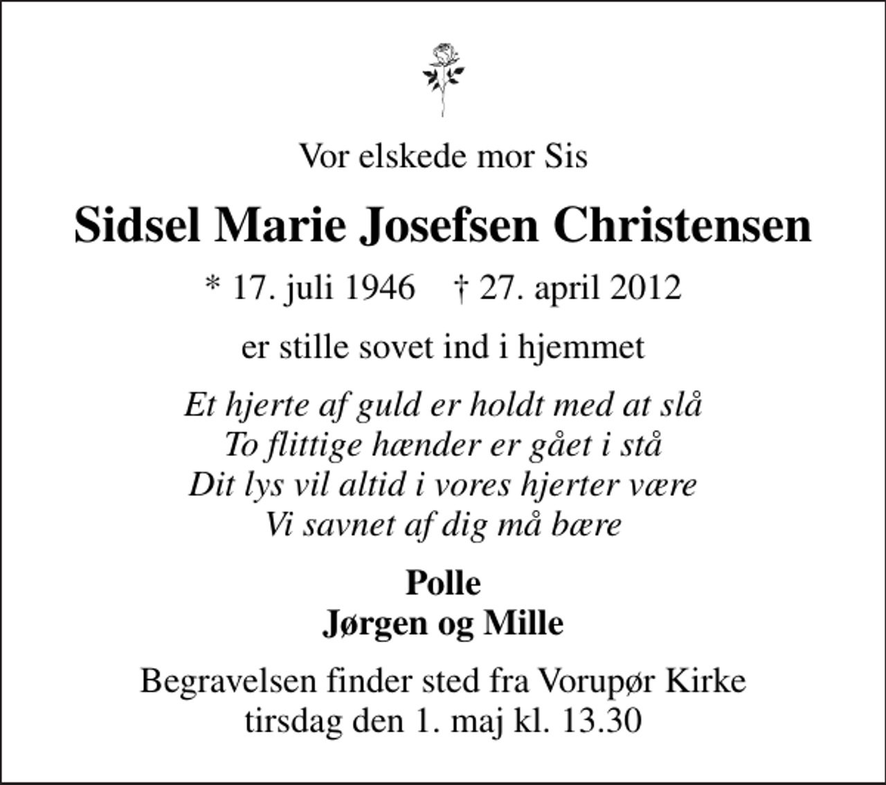 <p>Vor elskede mor Sis<br />Sidsel Marie Josefsen Christensen<br />* 17. juli 1946 ✝ 27. april 2012<br />er stille sovet ind i hjemmet<br />Et hjerte af guld er holdt med at slå To flittige hænder er gået i stå Dit lys vil altid i vores hjerter være Vi savnet af dig må bære<br />Polle Jørgen og Mille<br />Begravelsen finder sted fra Vorupør Kirke tirsdag den 1. maj kl. 13.30</p>