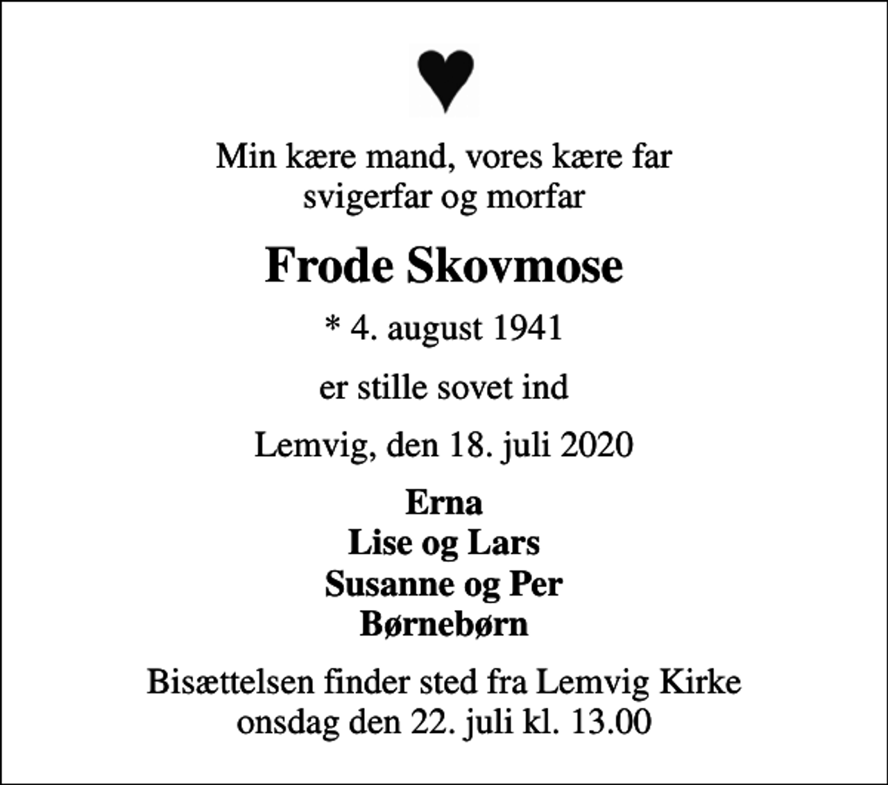 <p>Min kære mand, vores kære far svigerfar og morfar<br />Frode Skovmose<br />* 4. august 1941<br />er stille sovet ind<br />Lemvig, den 18. juli 2020<br />Erna Lise og Lars Susanne og Per Børnebørn<br />Bisættelsen finder sted fra Lemvig Kirke onsdag den 22. juli kl. 13.00</p>