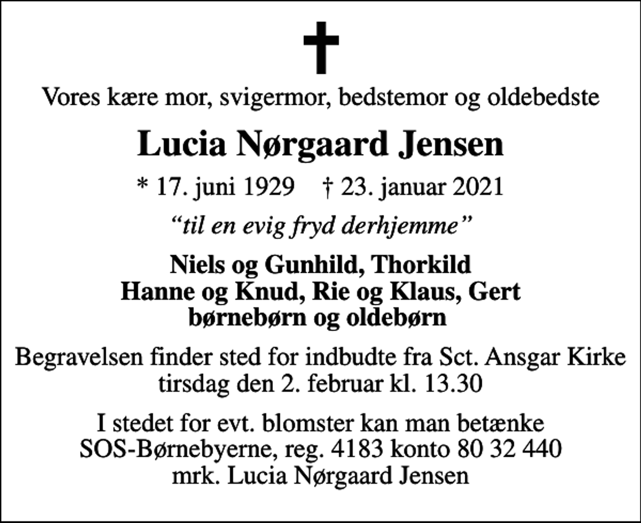 <p>Vores kære mor, svigermor, bedstemor og oldebedste<br />Lucia Nørgaard Jensen<br />* 17. juni 1929 ✝ 23. januar 2021<br />til en evig fryd derhjemme<br />Niels og Gunhild, Thorkild Hanne og Knud, Rie og Klaus, Gert børnebørn og oldebørn<br />Begravelsen finder sted for indbudte fra Sct. Ansgar Kirke tirsdag den 2. februar kl. 13.30<br />I stedet for evt. blomster kan man betænke<br />SOS-Børnebyerne reg.4183konto8032440mrk. Lucia Nørgaard<br />Jensen</p>