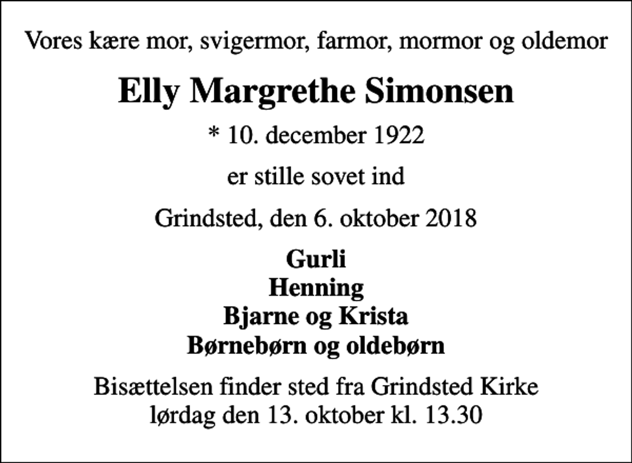 <p>Vores kære mor, svigermor, farmor, mormor og oldemor<br />Elly Margrethe Simonsen<br />* 10. december 1922<br />er stille sovet ind<br />Grindsted, den 6. oktober 2018<br />Gurli Henning Bjarne og Krista Børnebørn og oldebørn<br />Bisættelsen finder sted fra Grindsted Kirke lørdag den 13. oktober kl. 13.30</p>