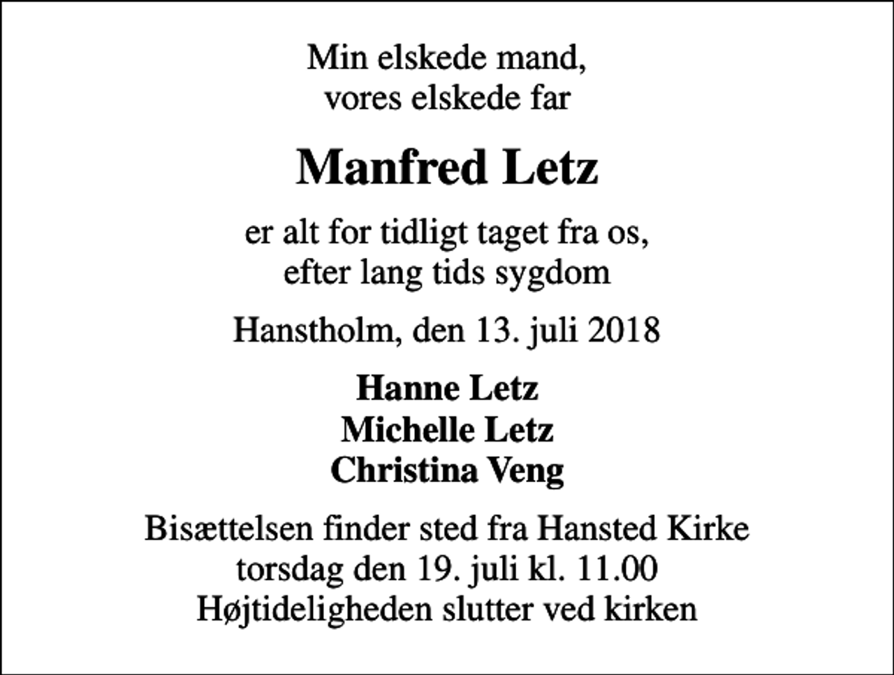 <p>Min elskede mand, vores elskede far<br />Manfred Letz<br />er alt for tidligt taget fra os, efter lang tids sygdom<br />Hanstholm, den 13. juli 2018<br />Hanne Letz Michelle Letz Christina Veng<br />Bisættelsen finder sted fra Hansted Kirke torsdag den 19. juli kl. 11.00 Højtideligheden slutter ved kirken</p>