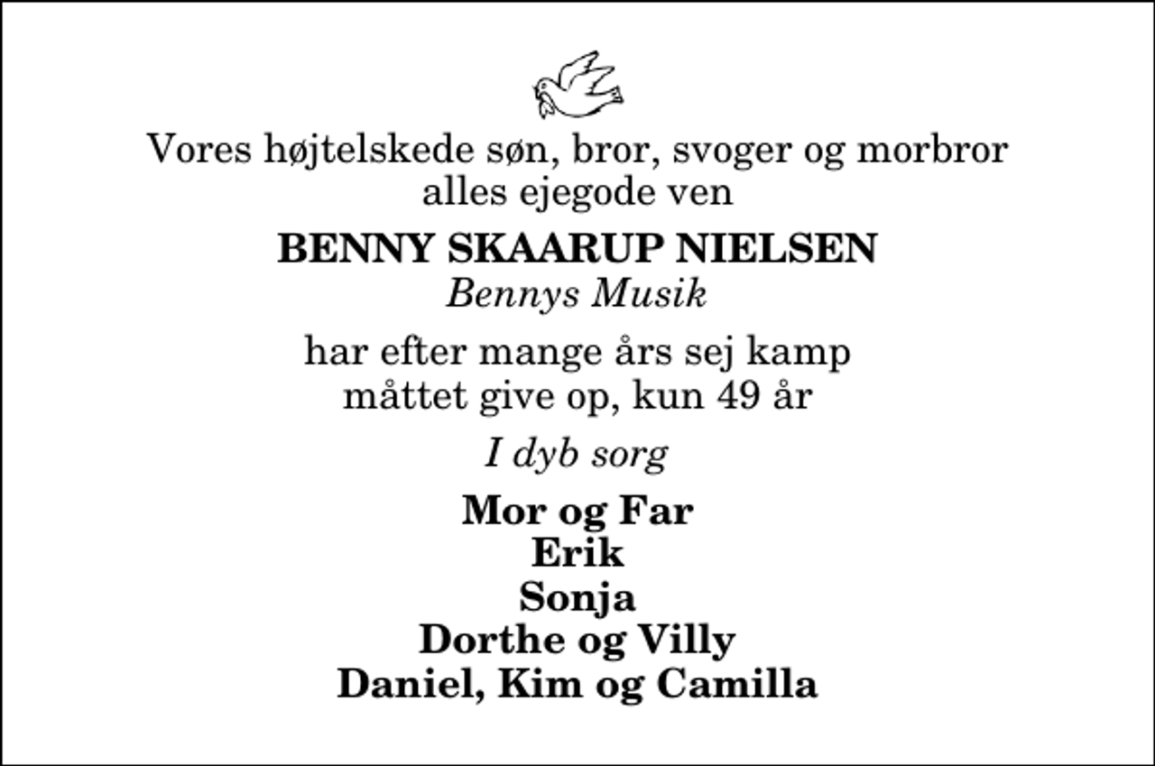 <p>Vores højtelskede søn, bror, svoger og morbror alles ejegode ven<br />Benny Skaarup Nielsen<br />Bennys Musik<br />har efter mange års sej kamp måttet give op, kun 49 år<br />I dyb sorg<br />Mor og Far Erik Sonja Dorthe og Villy Daniel, Kim og Camilla</p>