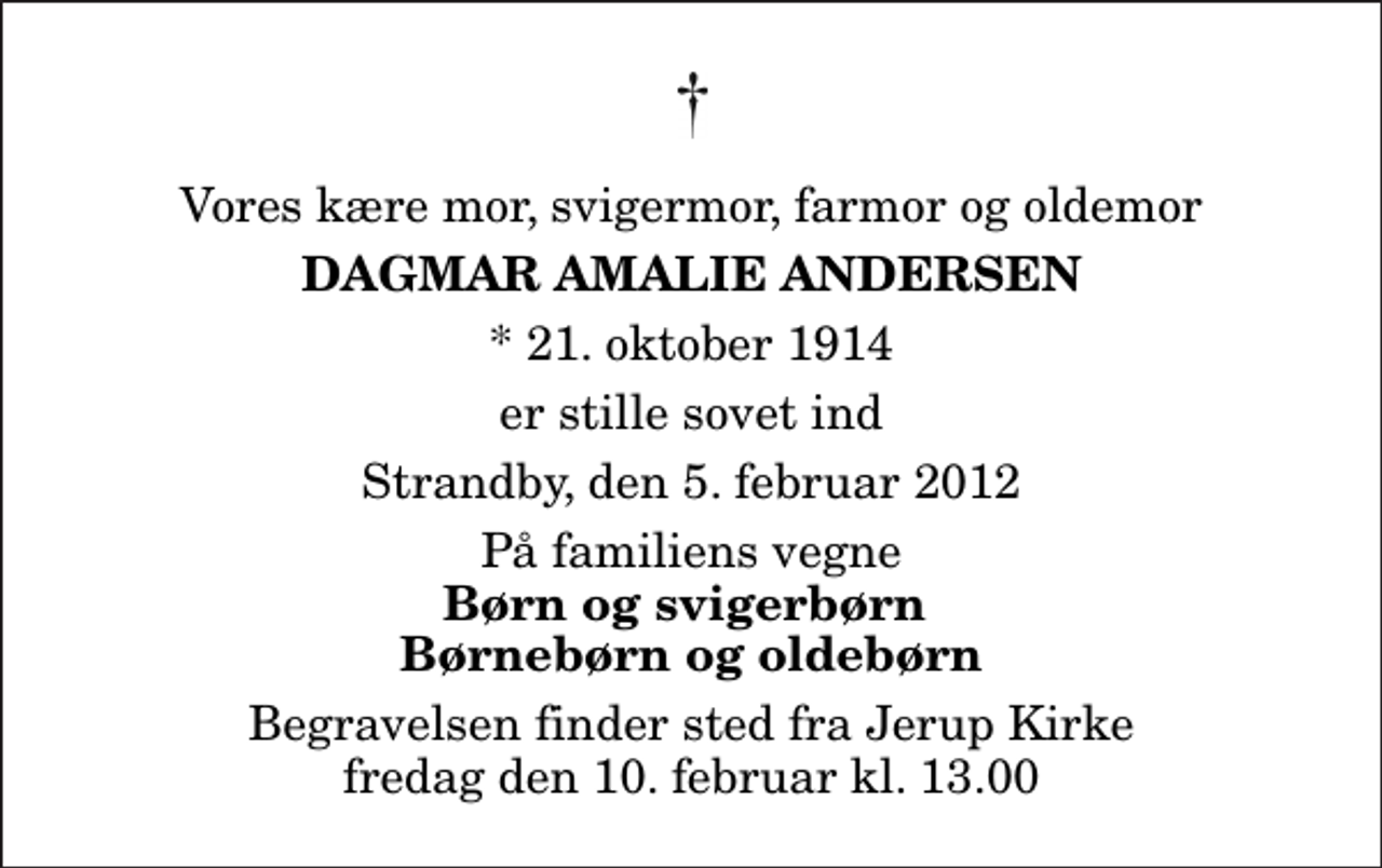 <p>Vores kære mor, svigermor, farmor og oldemor<br />Dagmar Amalie Andersen<br />* 21. oktober 1914<br />er stille sovet ind<br />Strandby, den 5. februar 2012<br />På familiens vegne<br />Børn og svigerbørn Børnebørn og oldebørn<br />Begravelsen finder sted fra Jerup Kirke fredag den 10. februar kl. 13.00</p>