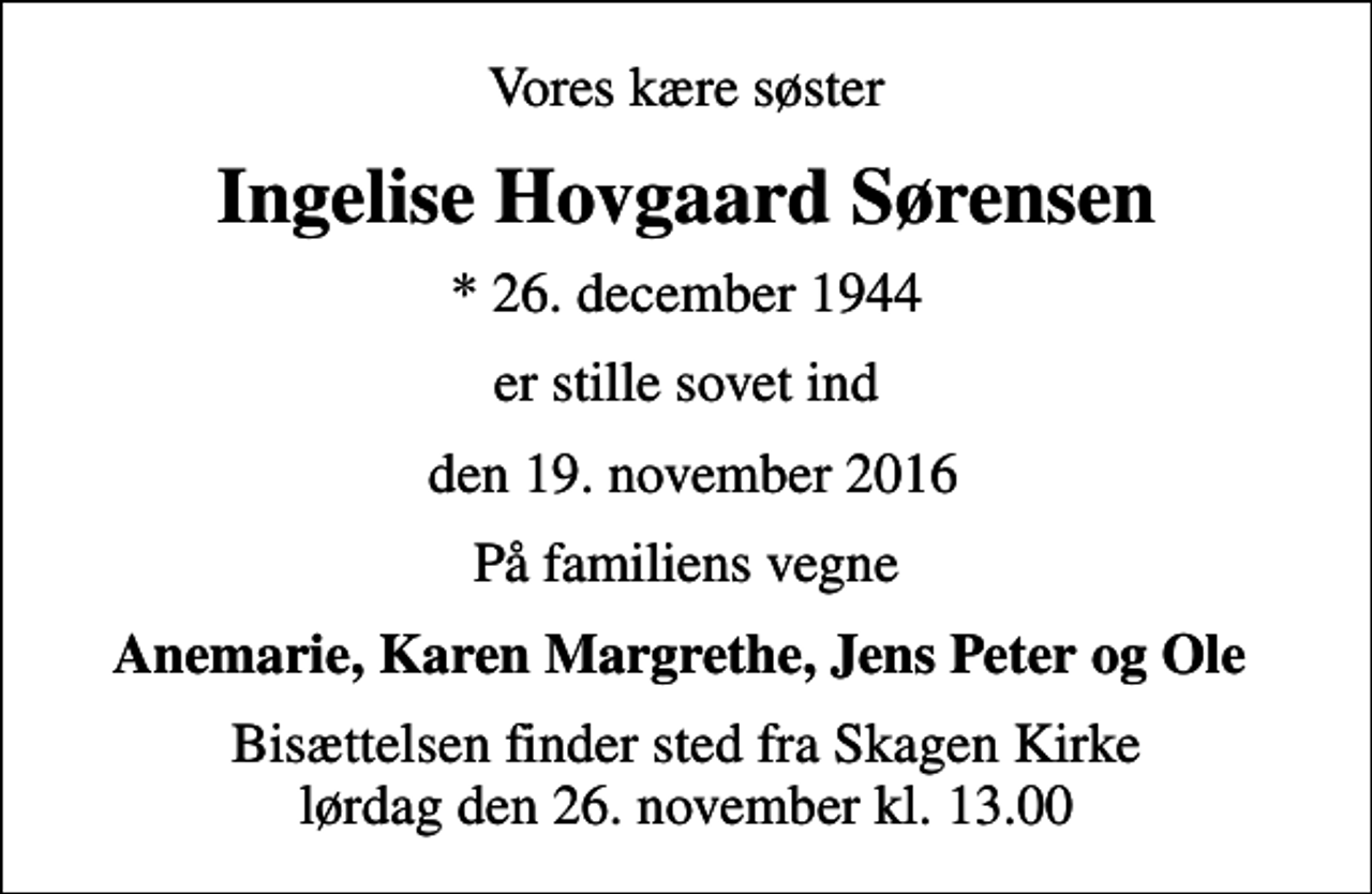 <p>Vores kære søster<br />Ingelise Hovgaard Sørensen<br />* 26. december 1944<br />er stille sovet ind<br />den 19. november 2016<br />På familiens vegne<br />Anemarie, Karen Margrethe, Jens Peter og Ole<br />Bisættelsen finder sted fra Skagen Kirke lørdag den 26. november kl. 13.00</p>