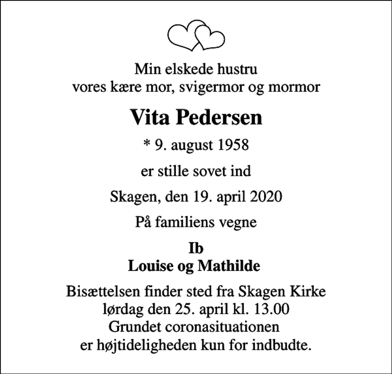 <p>Min elskede hustru vores kære mor, svigermor og mormor<br />Vita Pedersen<br />* 9. august 1958<br />er stille sovet ind<br />Skagen, den 19. april 2020<br />På familiens vegne<br />Ib Louise og Mathilde<br />Bisættelsen finder sted fra Skagen Kirke lørdag den 25. april kl. 13.00 Grundet coronasituationen er højtideligheden kun for indbudte.</p>