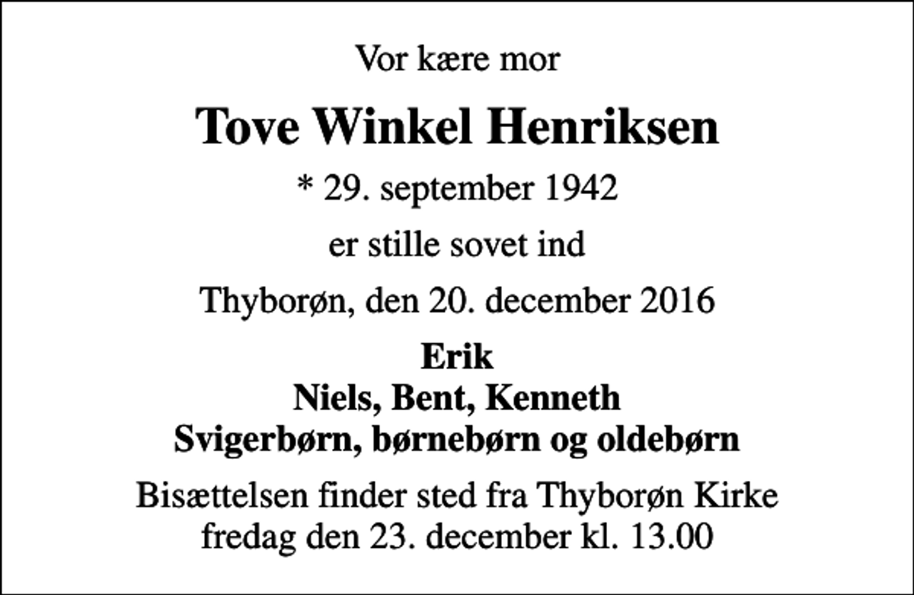 <p>Vor kære mor<br />Tove Winkel Henriksen<br />* 29. september 1942<br />er stille sovet ind<br />Thyborøn, den 20. december 2016<br />Erik Niels, Bent, Kenneth Svigerbørn, børnebørn og oldebørn<br />Bisættelsen finder sted fra Thyborøn Kirke fredag den 23. december kl. 13.00</p>