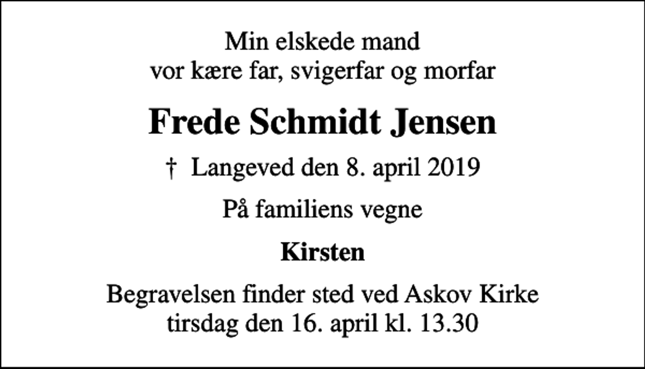 <p>Min elskede mand vor kære far, svigerfar og morfar<br />Frede Schmidt Jensen<br />✝ Langeved den 8. april 2019<br />På familiens vegne<br />Kirsten<br />Begravelsen finder sted ved Askov Kirke tirsdag den 16. april kl. 13.30</p>