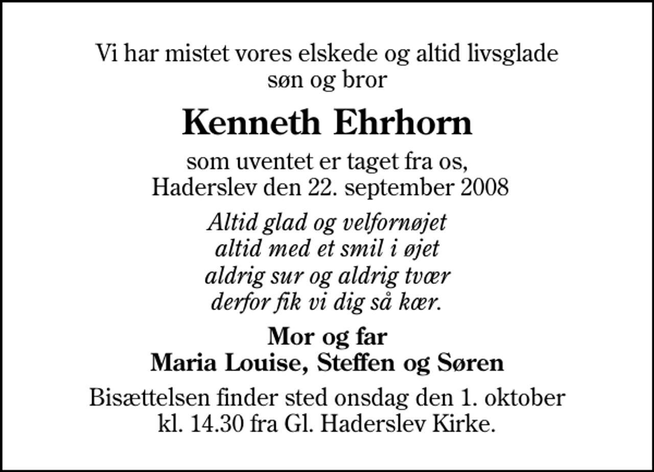<p>Vi har mistet vores elskede og altid livsglade søn og bror<br />Kenneth Ehrhorn<br />som uventet er taget fra os, Haderslev den 22. september 2008<br />Altid glad og velfornøjet altid med et smil i øjet aldrig sur og aldrig tvær derfor fik vi dig så kær.<br />Mor og far Maria Louise, Steffen og Søren<br />Bisættelsen finder sted onsdag den 29. september kl. 0.00 fra Aabenraa Kirkegårdskapel</p>