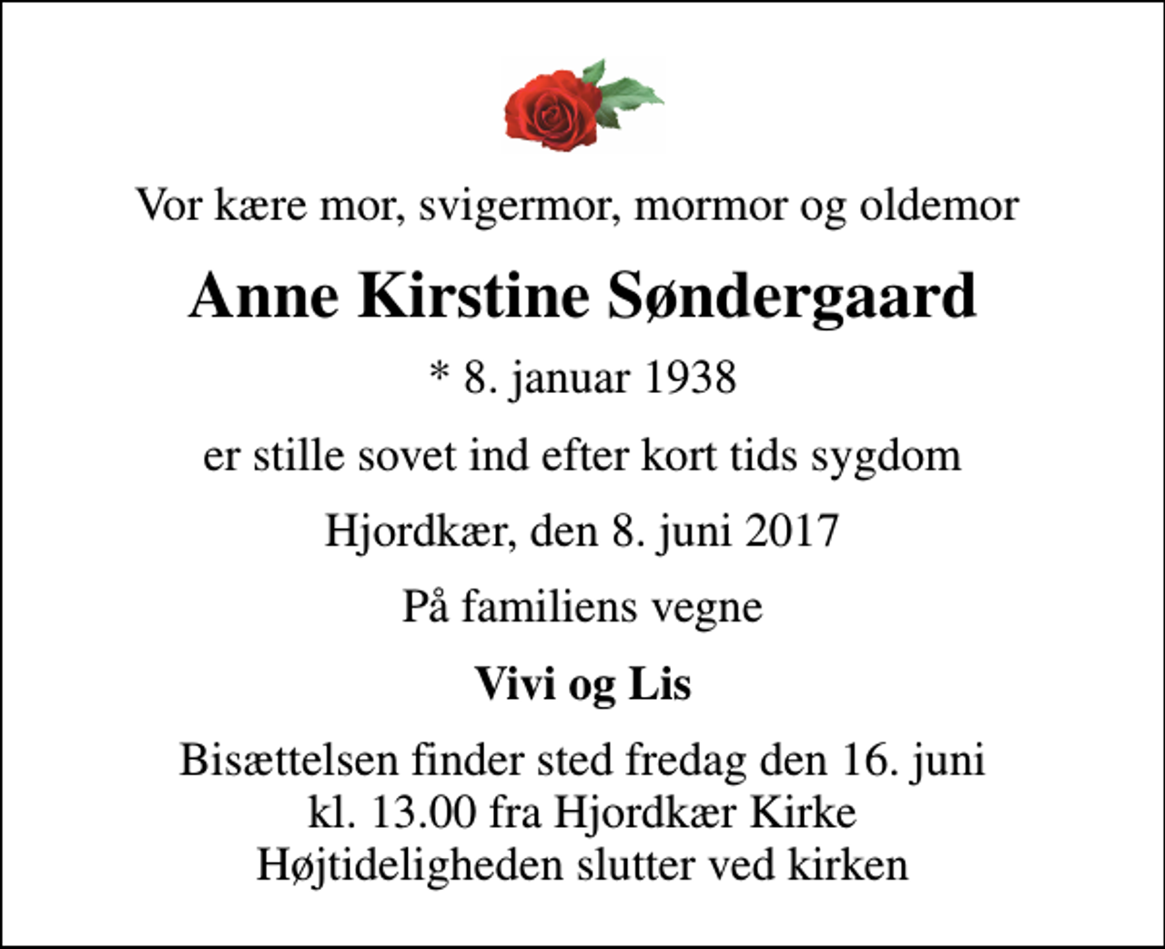 <p>Vor kære mor, svigermor, mormor og oldemor<br />Anne Kirstine Søndergaard<br />* 8. januar 1938<br />er stille sovet ind efter kort tids sygdom<br />Hjordkær, den 8. juni 2017<br />På familiens vegne<br />Vivi og Lis<br />Bisættelsen finder sted fredag den 16. juni kl. 13.00 fra Hjordkær Kirke Højtideligheden slutter ved kirken</p>