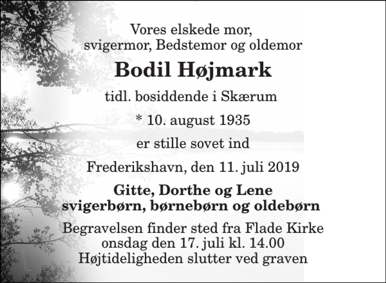 <p>Vores elskede mor, svigermor, Bedstemor og oldemor<br />Bodil Højmark<br />tidl. bosiddende i Skærum<br />* 10. august 1935<br />er stille sovet ind<br />Frederikshavn, den 11. juli 2019<br />Gitte, Dorthe og Lene svigerbørn, børnebørn og oldebørn<br />Begravelsen finder sted fra Flade Kirke onsdag den 17. juli kl. 14.00 Højtideligheden slutter ved graven</p>